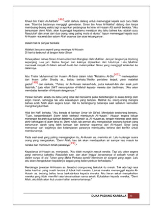 [46]
Khauli bin Yazid Al-Ashbahi      lebih dahulu datang untuk memenggal kepala suci cucu Nabi
saw. Tiba-tiba badannya menggigil gemetaran. Sinan bin Anas Al-Nakha'i datang dan tanpa
membuang-buang waktu lagi ia ayunkan pedangnya ke leher Al-Husain AS sambil berkata, "Aku
bersumpah demi Allah, akan kupenggal kepalamu meskipun aku tahu bahwa kau adalah cucu
Rasulullah dan anak dari dua orang yang paling mulia di dunia." Iapun memenggal kepala suci
Al-Husain -salawat dan salam Allah atasnya dan atas keluarganya-.

Dalam hal ini penyair berkata:

Adakah bencana seperti yang menimpa Al-Husain
Di hari ia terbunuh di tangan kotor Sinan

Diriwayatkan bahwa Sinan di kemudian hari ditangkap oleh Mukhtar. Jari-jari tangannya dipotong
sepanjang ruas jari. Kedua tangan dan kakinya dipisahkan dari tubuhnya. Lalu Mukhtar
memasak minyak di dalam sebuah kuali dan melemparkan Sinan yang menggigil ketakutan ke
dalamnya.

                                                                       [47]
Abu Thahir Muhammad bin Husein Al-Barsi dalam kitab "Ma'alimu Al-Din        " meriwayatkan
dari Imam Ja'far Shadiq as., beliau berkata,"Ketika peristiwa terjadi, para malaikat
      [48]
gaduh      dan berkata, "Tuhan, ini Al-Husain kekasih-Mu, putra kekasih-Mu dan anak putri
Nabi-Mu." Lalu Allah SWT menunjukkan Al-Mahdi kepada mereka dan berfirman, "Aku akan
membalas kematian Al-Husain dengannya."

Perawi berkata: Waktu itu debu yang tebal dan berwarna pekat beterbangan di awan diiringi oleh
angin merah, sehingga tak ada sesuatupun yang tampak. Melihat itu, orang-orang mengira
bahwa azab Allah akan segera turun. Hal itu berlangsung beberapa saat sebelum kemudian
menghilang kembali.

Hilal bin Nafi' berkata, "Aku berada di barisan Umar bin Sa'ad. Mendadak seseorang berseru,
"Tuan, bergembiralah! Syimr telah berhasil membunuh Al-Husain." Akupun segera keluar
menengok ke arah dua barisan bertemu. Kuhampiri ia. Al-Husain as. tengah melewati detik-detik
akhir kehidupan di alam fana ini. Demi Allah, tak pernah aku menyaksikan seorang korban yang
berlumuran darah yang lebih tampan dan bersinar wajahnya dari Al-Husain. Sinar yang
memancar dari wajahnya dan ketampanan parasnya membuatku terlena dari berfikir untuk
membunuhnya.

Pada saat-saat yang paling menegangkan itu, Al-Husain as. meminta air. Lalu kudengar suara
orang yang mengatakan, "Demi Allah, kau tak akan mendapatkan air sampai kau masuk ke
                                  [49]
neraka dan meminum timah panasnya      ."

Kepadanya Al-Husain as. menjawab, "Aku tidak mungkin masuk neraka. Tapi aku akan segera
pergi menemui kakekku Rasulullah saw. dan akan tinggal bersamanya di sebuah rumah di
dalam surga, di sisi Tuhan yang Maha Perkasa sambil meminum air surgawi yang segar. Lalu
aku akan mengadukan kepadanya segala yang kalian perbuat terhadapku."

Mendengar jawaban Al-Husain as. tersebut orang-orang terkutuk itu marah. Tak ada lagi rasa
belas kasihan yang masih tersisa di lubuk hati mereka. Lantas mereka memenggal kepala Al-
Husain as. sedang beliau terus berkata-kata kepada mereka. Aku heran sekali menyaksikan
mereka yang tidak memiliki rasa kemanusiaan sama sekali. Kukatakan kepada mereka, "Demi
Allah, aku tidak akan ikut urusan kalian selama-lamanya."




                                                       DUKA PADANG KARBALA            70
 