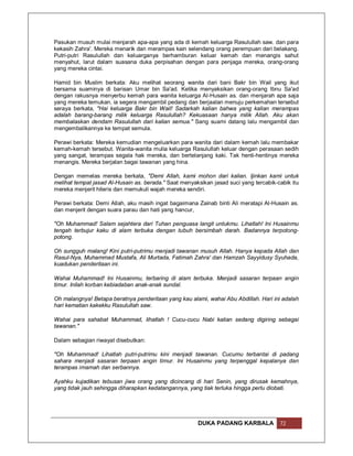 Pasukan musuh mulai menjarah apa-apa yang ada di kemah keluarga Rasulullah saw. dan para
kekasih Zahra'. Mereka menarik dan merampas kain selendang orang perempuan dari belakang.
Putri-putri Rasulullah dan keluarganya berhamburan keluar kemah dan menangis sahut
menyahut, larut dalam suasana duka perpisahan dengan para penjaga mereka, orang-orang
yang mereka cintai.

Hamid bin Muslim berkata: Aku melihat seorang wanita dari bani Bakr bin Wail yang ikut
bersama suaminya di barisan Umar bin Sa'ad. Ketika menyaksikan orang-orang Ibnu Sa'ad
dengan rakusnya menyerbu kemah para wanita keluarga Al-Husain as. dan menjarah apa saja
yang mereka temukan, ia segera mengambil pedang dan berjaalan menuju perkemahan tersebut
seraya berkata, "Hai keluarga Bakr bin Wail! Sadarkah kalian bahwa yang kalian merampas
adalah barang-barang milik keluarga Rasulullah? Kekuasaan hanya milik Allah. Aku akan
membalaskan dendam Rasulullah dari kalian semua." Sang suami datang lalu mengambil dan
mengembalikannya ke tempat semula.

Perawi berkata: Mereka kemudian mengeluarkan para wanita dari dalam kemah lalu membakar
kemah-kemah tersebut. Wanita-wanita mulia keluarga Rasulullah keluar dengan perasaan sedih
yang sangat, terampas segala hak mereka, dan bertelanjang kaki. Tak henti-hentinya mereka
menangis. Mereka berjalan bagai tawanan yang hina.

Dengan memelas mereka berkata, "Demi Allah, kami mohon dari kalian. Ijinkan kami untuk
melihat tempat jasad Al-Husain as. berada." Saat menyaksikan jasad suci yang tercabik-cabik itu
mereka menjerit hiteris dan memukuli wajah mereka sendiri.

Perawi berkata: Demi Allah, aku masih ingat bagaimana Zainab binti Ali meratapi Al-Husain as.
dan menjerit dengan suara parau dan hati yang hancur,

"Oh Muhammad! Salam sejahtera dari Tuhan penguasa langit untukmu. Lihatlah! Ini Husainmu
tengah terbujur kaku di alam terbuka dengan tubuh bersimbah darah. Badannya terpotong-
potong.

Oh sungguh malang! Kini putri-putrimu menjadi tawanan musuh Allah. Hanya kepada Allah dan
Rasul-Nya, Muhammad Mustafa, Ali Murtada, Fatimah Zahra' dan Hamzah Sayyidusy Syuhada,
kuadukan penderitaan ini.

Wahai Muhammad! Ini Husainmu, terbaring di alam terbuka. Menjadi sasaran terpaan angin
timur. Inilah korban kebiadaban anak-anak sundal.

Oh malangnya! Betapa beratnya penderitaan yang kau alami, wahai Abu Abdillah. Hari ini adalah
hari kematian kakekku Rasulullah saw.

Wahai para sahabat Muhammad, lihatlah ! Cucu-cucu Nabi kalian sedang digiring sebagai
tawanan."

Dalam sebagian riwayat disebutkan:

"Oh Muhammad! Lihatlah putri-putrimu kini menjadi tawanan. Cucumu terbantai di padang
sahara menjadi sasaran terpaan angin timur. Ini Husainmu yang terpenggal kepalanya dan
terampas imamah dan serbannya.

Ayahku kujadikan tebusan jiwa orang yang dicincang di hari Senin, yang dirusak kemahnya,
yang tidak jauh sehingga diharapkan kedatangannya, yang tiak terluka hingga perlu diobati.




                                                       DUKA PADANG KARBALA             72
 