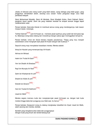 Jiwaku ini tebusan jiwa orang susah yang telah bebas, orang dahaga yang telah gugur, yang
janggutnya meneteskan darah, seorang cucu utusan Tuhan penguasa langit, cucu Nabi
pembawa hidayah.

Demi Muhammad Mustafa. Demi Ali Murtada. Demi Khadijah Kubra. Demi Fatimah Zahra',
penghulu kaum wanita. Demi dia yang matahari kembali ke tempat semula hingga dapat
melaksanakan salat.

Perawi berkata: Kata-kata Zainab ini membuat semua orang yang mendengarnya, baik kawan
maupun lawan, menangis.

                [63]
Terlihat Sakinah     putri Al-Husain as. memeluk jasad ayahnya yang sudah tak bernyawa lagi
itu. Beberapa orang badui datang dan menariknya dengan paksa agar meninggalkan tempat itu.

Perawi berkata: Umar bin Sa'ad berseru kepada pasukannya, "Siapa yang mau menjadi
sukarelawan untuk menginjak-injak jasad Al-Husain dengan kaki kudanya ?"

Sepuluh orang maju menyatakan kesediaan mereka. Mereka adalah:

Ishaq bin Haubah yang merampas baju Al-Husain.

Akhnas bin Mirtsad.

                           [64]
Hakim bin Thufail Al-Sabi'i     .

                           [65]
'Amr bin Shabih Al-Shaidawi     .

                          [66]
Raja' bin Munqidz Al-'Abdi     .

                             [67]
Salim bin Khaitsamah Al-Ja'fi    .

                        [68]
Shaleh bin Wahb Al-Ja'fi     .

                      [69]
Wahidh bin Ghanim            .

                            [70]
Hani bin Tsubait Al-Hadhrami     .

               [71]
Usaid bin Malik     .

Mereka segera memacu kuda dan menginjak-injak jasad Al-Husain as. dengan kaki kuda
                                                          [72]
mereka hingga dada dan punggung cucu Nabi saw. itu hancur      .

Perawi berkata: Kesepuluh orang itu datang menghadap Ubaidillah bin Ziyad. Usaid bin Malik,
salah seorang dari mereka, berkata:

Kamilah yang menghancurkan dada dan punggungnya
Dengan kuda yang lincah dan bertali kekang kuat


                                                     DUKA PADANG KARBALA            73
 