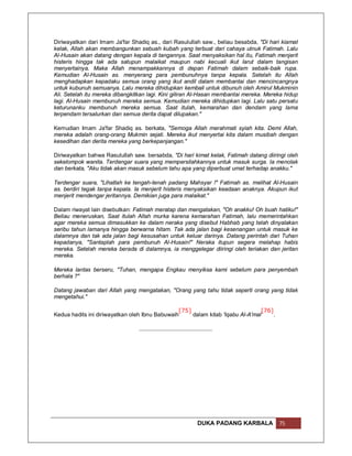 Diriwayatkan dari Imam Ja'far Shadiq as., dari Rasulullah saw., beliau besabda, "Di hari kiamat
kelak, Allah akan membangunkan sebuah kubah yang terbuat dari cahaya utnuk Fatimah. Lalu
Al-Husain akan datang dengan kepala di tangannya. Saat menyaksikan hal itu, Fatimah menjerit
histeris hingga tak ada satupun malaikat maupun nabi kecuali ikut larut dalam tangisan
menyertainya. Maka Allah menampakkannya di depan Fatimah dalam sebaik-baik rupa.
Kemudian Al-Husain as. menyerang para pembunuhnya tanpa kepala. Setelah itu Allah
menghadapkan kepadaku semua orang yang ikut andil dalam membantai dan mencincangnya
untuk kubunuh semuanya. Lalu mereka dihidupkan kembali untuk dibunuh oleh Amirul Mukminin
Ali. Setelah itu mereka dibangkitkan lagi. Kini giliran Al-Hasan membantai mereka. Mereka hidup
lagi. Al-Husain membunuh mereka semua. Kemudian mereka dihidupkan lagi. Lalu satu persatu
keturunanku membunuh mereka semua. Saat itulah, kemarahan dan dendam yang lama
terpendam tersalurkan dan semua derita dapat dilupakan."

Kemudian Imam Ja'far Shadiq as. berkata, "Semoga Allah merahmati syiah kita. Demi Allah,
mereka adalah orang-orang Mukmin sejati. Mereka ikut menyertai kita dalam musibah dengan
kesedihan dan derita mereka yang berkepanjangan."

Diriwayatkan bahwa Rasulullah saw. bersabda, "Di hari kimat kelak, Fatimah datang diiringi oleh
sekelompok wanita. Terdengar suara yang mempersilahkannya untuk masuk surga. Ia menolak
dan berkata, "Aku tidak akan masuk sebelum tahu apa yang diperbuat umat terhadap anakku."

Terdengar suara, "Lihatlah ke tengah-tenah padang Mahsyar !" Fatimah as. melihat Al-Husain
as. berdiri tegak tanpa kepala. Ia menjerit histeris menyaksikan keadaan anaknya. Akupun ikut
menjerit mendengar jeritannya. Demikian juga para malaikat."

Dalam riwayat lain disebutkan: Fatimah meratap dan mengatakan, "Oh anakku! Oh buah hatiku!"
Beliau meneruskan, Saat itulah Allah murka karena kemarahan Fatimah, lalu memerintahkan
agar mereka semua dimasukkan ke dalam neraka yang disebut Habhab yang telah dinyalakan
seribu tahun lamanya hingga berwarna hitam. Tak ada jalan bagi kesenangan untuk masuk ke
dalamnya dan tak ada jalan bagi kesusahan untuk keluar darinya. Datang perintah dari Tuhan
kepadanya, "Santaplah para pembunuh Al-Husain!" Neraka itupun segera melahap habis
mereka. Setelah mereka berada di dalamnya, ia menggelegar diiringi oleh teriakan dan jeritan
mereka.

Mereka lantas berseru, "Tuhan, mengapa Engkau menyiksa kami sebelum para penyembah
berhala ?"

Datang jawaban dari Allah yang mengatakan, "Orang yang tahu tidak seperti orang yang tidak
mengetahui."

                                                [75]                            [76]
Kedua hadits ini diriwayatkan oleh Ibnu Babuwaih     dalam kitab 'Iqabu Al-A'mal    .




                                                       DUKA PADANG KARBALA              75
 