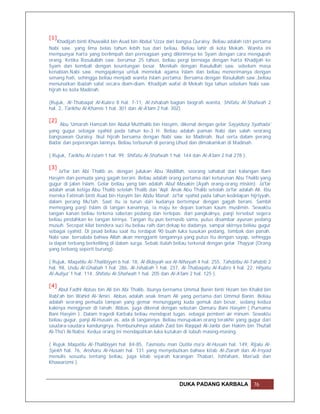 [1]
    Khadijah binti Khuwailid bin Asad bin Abdul 'Uzza dari bangsa Quraisy. Beliau adalah istri pertama
Nabi saw. yang lima belas tahun lebih tua dari beliau. Beliau lahir di kota Mekah. Wanita ini
mempunyai harta yang berlimpah dan perniagaan yang dikirimnya ke Syam dengan cara mengupah
orang. Ketika Rasulullah saw. berumur 25 tahun, beliau pergi berniaga dengan harta Khadijah ke
Syam dan kembali dengan keuntungan besar. Menikah dengan Rasulullah saw. sebelum masa
kenabian.Nabi saw. mengajaknya untuk memeluk agama Islam dan beliau menerimanya dengan
senang hati, sehingga beliau menjadi wanita Islam pertama. Bersama dengan Rasulullah saw.,beliau
menunaikan ibadah salat secara diam-diam. Khadijah wafat di Mekah tiga tahun sebelum Nabi saw.
hijrah ke kota Madinah.

(Rujuk, Al-Thabaqat Al-Kubro 8 hal. 7-11, Al-Ishabah bagian biografi wanita, Shifatu Al-Shafwah 2
hal. 2, Tarikhu Al-Khamis 1 hal. 301 dan Al-A'lam 2 hal. 302)

[2]
    Abu 'Umarah Hamzah bin Abdul Mutthalib bin Hasyim, dikenal dengan gelar Sayyidusy Syahada'
yang gugur sebagai syahid pada tahun ke-3 H. Beliau adalah paman Nabi dan salah seorang
bangsawan Quraisy. Ikut hijrah bersama dengan Nabi saw. ke Madinah. Ikut serta dalam perang
Badar dan peperangan lainnya. Beliau terbunuh di perang Uhud dan dimakamkan di Madinah.

( Rujuk, Tarikhu Al-Islam 1 hal. 99, Shifatu Al-Shafwah 1 hal. 144 dan Al-A'lam 2 hal 278 ).

[3]
     Ja'far bin Abi Thalib as. dengan julukan Abu 'Abdillah, seorang sahabat dari kalangan Bani
Hasyim dan pemuda yang gagah berani. Beliau adalah orang pertama dari keturunan Abu Thalib yang
gugur di jalan Islam. Gelar beliau yang lain adalah Abul Masakin (Ayah orang-orang miskin). Ja'far
adalah anak ketiga Abu Thalib setelah Thalib dan 'Aqil. Anak Abu Thalib setelah Ja'far adalah Ali. Ibu
mereka Fatimah binti Asad bin Hasyim bin Abdu Manaf. Ja'far syahid pada tahun kedelapan hijriyyah,
dalam perang Mu'tah. Saat itu ia turun dari kudanya bertempur dengan gagah berani. Sambil
memegang panji Islam di tangan kanannya, ia maju ke depan barisan kaum muslimin. Sewaktu
tangan kanan beliau terkena sabetan pedang dan terlepas. dari pangkalnya, panji tersebut segera
beliau pindahkan ke tangan kirinya. Tangan itu pun bernasib sama, putus disambar ayunan pedang
musuh. Secepat kilat bendera suci itu beliau raih dan dekap ke dadanya, sampai akirnya beliau gugur
sebagai syahid. Di jasad beliau saat itu terdapat 90 buah luka tusukan pedang, tombak dan panah.
Nabi saw. bersabda bahwa Allah akan mengganti tangannya yang putus itu dengan sayap, sehingga
ia dapat terbang berkeliling di dalam surga. Sebab itulah beliau terkenal dengan gelar Thayyar (Orang
yang terbang seperti burung).

( Rujuk, Maqatilu Al-Thalibiyyin 6 hal. 18, Al-Bidayah wa Al-Nihayah 4 hal. 255, Tahdzibu Al-Tahdzib 2
hal. 98, Usdu Al-Ghabah 1 hal. 286, Al-Ishabah 1 hal. 237, Al-Thabaqatu Al-Kubro 4 hal. 22, Hilyatu
Al-Auliya' 1 hal. 114, Shifatu Al-Shafwah 1 hal. 205 dan Al-A'lam 2 hal. 125 ).

[4]
     Abul Fadhl Abbas bin Ali bin Abi Thalib, ibunya bernama Ummul Banin binti Hizam bin Khalid bin
Rabi'ah bin Wahid Al-'Amiri. Abbas adalah anak Imam Ali yang pertama dari Ummul Banin. Beliau
adalah seorang pemuda tampan yang gemar menunggang kuda gemuk dan besar, sedang kedua
kakinya menggeser di tanah. Abbas. juga dikenal dengan sebutan Qamaru Bani Hasyim ( Purnama
Bani Hasyim ). Dalam tragedi Karbala beliau mendapat tugas. sebagai pemberi air minum. Sewaktu
beliau gugur, panji Al-Husain as. ada di tangannya. Beliau merupakan orang terakhir yang gugur dari
saudara-saudara kandungnya. Pembunuhnya adalah Zaid bin Raqqad Al-Janbi dan Hakim bin Thufail
Al-Tha'i Al-Nabsi. Kedua orang ini mendapatkan luka kutukan di tubuh masing-masing.

( Rujuk Maqatilu Al-Thalibiyyin hal. 84-85, Tasmiatu man Qutila ma'a Al-Husain hal. 149, Rijalu Al-
Syekh hal. 76, Ansharu Al-Husain hal. 131 yang menyebutkan bahwa kitab Al-Ziarah dan Al-Irsyad
menulis sesuatu tentang beliau, juga kitab sejarah karangan Thabari, Ishfahani, Mas'udi dan
Khawarizmi ).



                                                            DUKA PADANG KARBALA                76
 