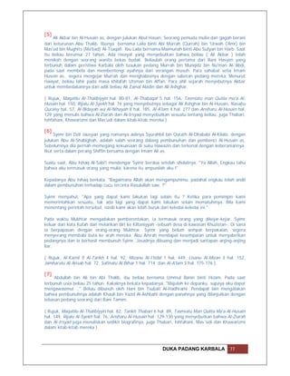 [5]
     Ali Akbar bin Al-Husain as, dengan julukan Abul Hasan, Seorang pemuda mulia dan gagah berani
dari keturunan Abu Thalib. Ibunya bernama Laila binti Abi Murrah (Qurrah) bin 'Urwah ('Amr) bin
Mas'ud bin Mughits (Ma'bad) Al-Tsaqafi. Ibu Laila bernama Maimunah binti Abu Sufyan bin Harb. Saat
itu beliau berumur 27 tahun. Ada riwayat yang menyebutkan bahwa beliau ( Ali Akbar ) telah
menikah dengan seorang wanita bekas budak. Beliaulah orang pertama dari Bani Hasyim yang
terbunuh dalam peristiwa Karbala oleh tusukan pedang Murrah bin Munqidz bin Nu'man Al-'Abdi,
pada saat membela dan membentengi ayahnya dari serangan musuh. Para sahabat setia Imam
Husein as.. segera mengejar Murrah dan menghabisinya dengan sabetan pedang mereka. Menurut
riwayat, beliau lahir pada masa khilafah Utsman bin Affan. Para ahli sejarah menyebutnya Akbar
untuk membedakannya dari adik beliau Ali Zainal Abidin dan Ali Ashghar.

( Rujuk, Maqatilu Al-Thalibiyyin hal. 80-81, Al-Thabaqat 5 hal. 156, Tasmiatu man Qutila ma'a Al-
Husain hal. 150, Rijalu Al-Syekh hal. 76 yang menyebutnya sebagai Ali Ashghar bin Al-Husain, Nasabu
Quraisy hal. 57, Al-Bidayah wa Al-Nihayah 8 hal. 185, Al-A'lam 4 hal. 277 dan Ansharu Al-Husain hal.
129 yang menulis bahwa Al-Ziarah dan Al-Irsyad menyebutkan sesuatu tentang beliau, juga Thabari,
Ishfahani, Khawarizmi dan Mas'udi dalam kitab-kitab mereka ).

[6]
     Syimr bin Dzil Jausyan yang namanya aslinya Syurahbil bin Qurath Al-Dhababi Al-Kilabi, dengan
julukan Abu Al-Shabighah, adalah salah seorang dalang pembunuhan dan pembenci Al-Husain as.
Sebelumnya dia pernah memegang kekuasaan di suku Hawazin dan terkenal dengan keberaniannya.
Ikut serta dalam perang Shiffin bersama dengan Imam Ali as.

Suatu saat, Abu Ishaq Al-Sabi'i mendengar Syimr berdoa setelah sholatnya, "Ya Allah, Engkau tahu
bahwa aku termasuk orang yang mulia, karena itu ampunilah aku !"

Kepadanya Abu Ishaq berkata, "Bagaimana Allah akan mengampunimu, padahal engkau telah andil
dalam pembunuhan terhadap cucu tercinta Rasulullah saw. ?"

Syimr menyahut, "Apa yang dapat kami lakukan lagi selain itu ? Ketika para pemimpin kami
memerintahkan sesuatu, tak ada lagi yang dapat kami lakukan selain mematuhinya. Bila kami
menentang perintah tersebut, nasib kami akan lebih buruk dari keledai-keledai ini."

Pada waktu Mukhtar mengadakan pemberontakan, ia termasuk orang yang dikejar-kejar. Syimr
keluar dari kota Kufah dan melarikan diri ke Kiltaniyyah -sebuah desa di kawasan Khuzistan-. Di sana
ia berpapasan dengan orang-orang Mukhtar. Syimr yang belum sempat berpakaian, segera
menyerang membabi buta ke arah mereka. Abu Amrah mendapat kesempatan untuk menyabetkan
pedangnya dan ia berhasil membunuh Syimr. Jasadnya dibuang dan menjadi santapan anjing-anjing
liar.

( Rujuk, Al-Kamil fi Al-Tarikh 4 hal. 92, Mizanu Al-I'tidal 1 hal. 449, Lisanu Al-Mizan 3 hal. 152,
Jamharatu Al-Ansab hal. 72, Safinatu Al-Bihar 1 hal. 714 dan Al-A'lam 3 hal. 175-176 ).

[7]
     Abdullah bin Ali bin Abi Thalib, ibu beliau bernama Ummul Banin binti Hizam. Pada saat
terbunuh usia beliau 25 tahun. Kakaknya bekata kepadanya, "Majulah ke depanku, supaya aku dapat
mengawasimu! .." Beliau dibunuh oleh Hani bin Tsubait Al-Hadhrami. Pendapat lain mengatakan
bahwa pembunuhnya adalah Khauli bin Yazid Al-Ashbahi dengan panahnya yang dilanjutkan dengan
tebasan pedang seorang dari Bani Tamim.

( Rujuk, Maqatilu Al-Thalibiyyin hal. 82, Tarikh Thabari 6 hal. 89, Tasmiatu Man Qulita Ma'a Al-Husain
hal. 149, Rijalu Al-Syekh hal. 76, Ansharu Al-Husain hal. 129-130 yang menyebutkan bahwa Al-Ziarah
dan Al-Irsyad juga menuliskan sedikit biografinya, juga Thabari, Ishfahani, Mas.'udi dan Khawarizmi
dalam kitab-kitab mereka ).



                                                            DUKA PADANG KARBALA               77
 