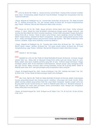 [8]
     Ja'far bin Ali bin Abi Thalib as., ibunya bernama ummul Banin. Usianya ketika terbunuh sembilan
belas tahun. Pembunuhnya adalah Khauli bin Yazid Al-Ashbahi. Pendapat lain menyebutkan Hani bin
Tsubait Al-Hadhrami.

( Rujuk, Maqatilu Al-Thalibiyyin hal. 83, Tasmiati Man Qutila Ma'a Al-Husain hal. 149, Rijalu Al-Syekh
hal. 72, Ansharu Al-Husain hal. 130, dan menulis bahwa Al-Ziarah dan Al-Irsyad menyebutkannya
juga Thabari, Ishfahani, Mas'udi dan Khawarizmi dalam kitab mereka).

[9]
      Utsman bin Ali bin Abi Thalib, ibunya bernama Ummul Banin binti Hizam. Ketika terbunuh
usianya 21 tahun. Khauli bin Yazid Al-Ashbahi melemparnya dengan panah hingga melemah. Lalu
seorang dari Bani Abban bin Darim menebas kepalanya. Utsman inilah yang dalam riwayat disebutkan
bahwa Imam Ali as. berkata, "Anak ini kuberi nama Utsman, nama saudaraku Utsman bin Madh'un.
Dalam riwayat lainnya, Hubairah bin Murim mengatakan, "Ketika kami sedang duduk bersama Imam
Ali as., beliau memanggil anaknya yang bernama Utsman lalu berkata, "Aku tidak memberinya nama
Utsman si khalifah, tetapi nama saudaraku Utsman bin Madh'un."

( Rujuk, Maqatilu Al-Thalibiyyin hal. 84, Tasmiatu Man Qutila Ma'a Al-Husain hal. 150, Taqribu Al-
Ma'arif tulisan tangan, Ansharu Al-Husain hal. 130 yang menulis bahwa Al-Ziarah dan Al-Irsyad
menyebutkannya, juga Thabari, Ishfahani, Mas'udi dan Khawarizmi dalam kitab-kitab mereka).

[10]
       Naskah A: 'Amr bin Hajjaj.

[11]
       Abdullah bin Ja'far bin Abi Thalib bin Abdul Mutthalib Al-Hasyimi Al-Quraisyi, termasuk sebagai
sahabat Nabi saw.. Beliau lahir di Habasyah (Etopia.Pent) ketika ayah dan ibunya hijrah ke sana.
Beliau adalah anak kaum muslimin pertama yang lahir di sana. Terkenal sangat dermawan, hingga
mendapat julukan Bahr Al-Jud (Samudera kedermawanan). Banyak penyair yang memujinya lewat
bait syair mereka. Beliau termasuk salah seorang komandan tentara Ali di perang Shiffin. Wafat di
Madinah pada tahun 80 H. Ada pula pendapat yang menyebutkan tahun yang lain.

( Rujuk, Al-Ishabah biografi No. 4582, Fawatu Al-Wafayat 1 hal. 209, Tahdzibu Ibni Asakir 7 hal. 325,
Al-A'lam 4 hal. 76 dan Zainab Al-Kubra karangan Syekh Ja'far Al-Naqdi ).

[12]
       Abu Yazid, Aqil bin Abi Thalib bin Abdul Mutthalib Al-Hasyimi Al-Quraisyi adalah orang bangsa
Quraisy yang paling banyak tahu tentang sejarah, kelebihan, kekurangan dan nasab mereka. Beliau
adalah seorang sahabat yang berlisan fasih dan cepat dalam menjawab. Saudara seayah Ja'far dan
Ali yang lebih tua dari mereka berdua ini, hijrah ke Madinah pada tahun 8 H. Mendertia kebutaan di
akhir hayatnya dan wafat pada permulaan zaman pemerintahan Yazid. Riwayat lain mengatakan
beliau wafat pada masa Mu'awiyah.

( Rujuk, Al-Ishabah biografi No. 5630, Al-Bayan wa Al-Tabyin 1 hal. 174, Al-Taj 8 hal. 30 dan Al-A'lam
4 hal. 242 ).




                                                            DUKA PADANG KARBALA               78
 