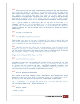 [13]
      Muslim bin 'Ausajah Al-Asadi, salah seorang jawara Arab pada masa awal Islam. Beliau adalah
orang pertama dari sahabat setia Al-Husain as. yang syahid, setelah mereka yang gugur terlebih
dahulu dalam serangan pertama. Beliau termasuk sahabat yang pernah berjumpa dengan Rasulullah
saw. Beliaulah yang mangambil baiat untuk Imam Husein as. di Kufah. Muslim bin Aqil
mengangkatnya sebagai komandan seperempat jumlah orang Bani Midzhaj dan Bani Asad dalam
perjuangannya yang singkat. Ketika hadir di Karbala, beliau telah berusia lanjut.. Beliau termasuk
tokoh penting di kota Kufah. Syabats bin Rab'i menyampaikan rasa sedihnya atas terbunuhnya beliau.

( Rujuk, Rijalu Al-Syekh hal. 80, Tarikh Thabari 5 hal. 435, 369, Biharu Al-Anwar 45 hal. 69, Al-
Akhbaru Al-Thiwal hal. 249, 250, 252, Al-Kamil fi Al-Tarikh 4 hal. 28, Al-A'lam 7 hal. 222, Ansharu Al-
Husain hal. 108, Tasmiatu Man Qutila Ma'a Al-Husain hal. 52 yang menyebutkan bahwa Muslim bin
'Ausajah Al-Asadi dari Bani Sa'ad bin Tsa'labah tewas di tangan Muslim bin Abdullah dan Ubaidillah
bin Khasykarah ).

[14]
       Naskah R: Sa'ad bin Abdullah.

[15]
       Naskah B: Muhammad bin Bisyr Al-Hadhrami.

Dalam biografi Imam Husein as. dari kitab Al-Thabaqat hal. 180, riwayat ini juga ada dan nama
orang ini sama dengan nama yang ada di sini. Tetapi kitab Tarikh Thabari 5 hal. 444 dan Ansabu Al-
Asyraf menyebutkan nama tersebut sebagai Basyir bin 'Amr.

[16]
       Rey adalah nama satu kota terkenal dan termasuk kota besar zaman itu. Kota ini memiliki
banyak buah-buahan dan anugerah Tuhan lainnya. Daerah ini adalah tempat persimpangan jamaah
haji yang melewati jalan biasa dan yang datang dari daerah-daerah sekitar pegunungan. Jarak antara
Rey dan Naisyabur 160 farsakh. Sedangkan antara Rey dan Qazwain 27 farsakh.

( Rujuk, Mu'jamu Al-Buladan 2 hal. 79 dan 3 hal. 116 ).

[17]
       Naskah A setelah ini menyebutkan:

Demikianlah Al-Husain yang asyik beribadah dan memiliki sifat-sifat yang sempurna. Ibnu 'Abdi
Rabbih menulis dalam juz ke-4 dari kitab Al-'Iqd : Ada orang yang berkata kepada Ali bin Al-Husain
as., "Mengapa ayah anda mempunyai anak sedikit ?" Beliau dalam jawabannya mengatakan ,"Yang
mengherankan adalah kenapa aku menjadi anaknya, padahal beliau setiap harinya salat seribu rakat.
Lalu kapan beliau mempunyai kesempatan untuk mendatangi istri-istrinya."

[18]
       Naskah R: Abdur Rahman Abdu Rabbih.

Abdur Rahman bin Abdi Rabbih Al-Anshari dari Bani Salim bin Khazraj. Amirul Mukminin Ali as. adalah
guru yang mengajarinya Al-Quran. Beliau termasuk salah seorang yang mengambil baiat untuk Al-
Husain as. di Kufah. Tampaknya, beliau adalah seorang bangsawan dan tokoh terkemuka.

( Rujuk, Tarikh Thabari 5 hal. 423, Rijalu Al-Syekh hal. 76-77, Tasmiatu Man Qutila Ma'a Al-Husain
hal. 153, Biharu Al-Anwar 45 hal. 1, Ansharu Al-Husain hal. 97 ).

[19]
       Naskah A: Khudhair

  Naskah R: Hudhair



                                                            DUKA PADANG KARBALA                79
 