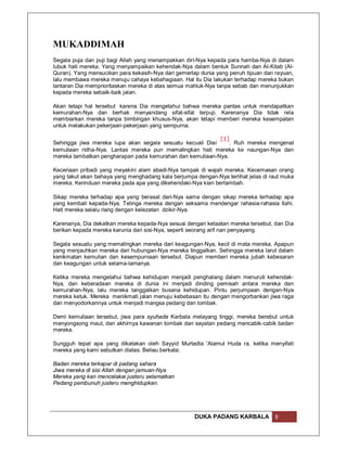 MUKADDIMAH
Segala puja dan puji bagi Allah yang menampakkan diri-Nya kepada para hamba-Nya di dalam
lubuk hati mereka. Yang menyampaikan kehendak-Nya dalam bentuk Sunnah dan Al-Kitab (Al-
Quran). Yang mensucikan para kekasih-Nya dari gemerlap dunia yang penuh tipuan dan rayuan,
lalu membawa mereka menuju cahaya kebahagiaan. Hal itu Dia lakukan terhadap mereka bukan
lantaran Dia memprioritaskan mereka di atas semua mahluk-Nya tanpa sebab dan menunjukkan
kepada mereka sebaik-baik jalan.

Akan tetapi hal tersebut karena Dia mengetahui bahwa mereka pantas untuk mendapatkan
kemurahan-Nya dan berhak menyandang sifat-sifat terpuji. Karenanya Dia tidak rela
membiarkan mereka tanpa bimbingan khusus-Nya, akan tetapi memberi mereka kesempatan
untuk melakukan pekerjaan-pekerjaan yang sempurna.

                                                           [1]
Sehingga jiwa mereka lupa akan segala sesuatu kecuali Diai     . Ruh mereka mengenal
kemuliaan ridha-Nya. Lantas mereka pun memalingkan hati mereka ke naungan-Nya dan
mereka tambatkan pengharapan pada kemurahan dan kemuliaan-Nya.

Keceriaan pribadi yang meyakini alam abadi-Nya tampak di wajah mereka. Kecemasan orang
yang takut akan bahaya yang menghadang kala berjumpa dengan-Nya terlihat jelas di raut muka
mereka. Kerinduan mereka pada apa yang dikehendaki-Nya kian bertambah.

Sikap mereka terhadap apa yang berasal dari-Nya sama dengan sikap mereka terhadap apa
yang kembali kepada-Nya. Telinga mereka dengan seksama mendengar rahasia-rahasia Ilahi.
Hati mereka selalu riang dengan kelezatan dzikir-Nya.

Karenanya, Dia dekatkan mereka kepada-Nya sesuai dengan ketaatan mereka tersebut, dan Dia
berikan kepada mereka karunia dari sisi-Nya, seperti seorang arif nan penyayang.

Segala sesuatu yang memalingkan mereka dari keagungan-Nya, kecil di mata mereka. Apapun
yang menjauhkan mereka dari hubungan-Nya mereka tinggalkan. Sehingga mereka larut dalam
kenikmatan kemulian dan kesempurnaan tersebut. Diapun memberi mereka jubah kebesaran
dan keagungan untuk selama-lamanya.

Ketika mereka mengetahui bahwa kehidupan menjadi penghalang dalam menuruti kehendak-
Nya, dan keberadaan mereka di dunia ini menjadi dinding pemisah antara mereka dan
kemurahan-Nya, lalu mereka tanggalkan busana kehidupan. Pintu perjumpaan dengan-Nya
mereka ketuk. Mereka menikmati jalan menuju kebebasan itu dengan mengorbankan jiwa raga
dan menyodorkannya untuk menjadi mangsa pedang dan tombak.

Demi kemuliaan tersebut, jiwa para syuhada Karbala melayang tinggi, mereka berebut untuk
menyongsong maut, dan akhirnya kawanan tombak dan sayatan pedang mencabik-cabik badan
mereka.

Sungguh tepat apa yang dikatakan oleh Sayyid Murtadla 'Alamul Huda ra. ketika menyifati
mereka yang kami sebutkan diatas. Beliau berkata:

Badan mereka terkapar di padang sahara
Jiwa mereka di sisi Allah dengan jamuan-Nya
Mereka yang kan mencelakai justeru selamatkan
Pedang pembunuh justeru menghidupkan.




                                                     DUKA PADANG KARBALA           8
 