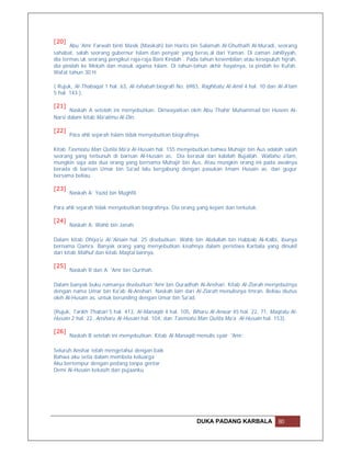 [20]
       Abu 'Amr Farwah binti Masik (Masikah) bin Harits bin Salamah Al-Ghuthaifi Al-Muradi, seorang
sahabat, salah seorang gubernur Islam dan penyair yang beras.al dari Yaman. Di zaman Jahiliyyah,
dia termas.uk seorang pengikut raja-raja Bani Kindah . Pada tahun kesembilan atau kesepuluh hijrah,
dia pindah ke Mekah dan masuk agama Islam. Di tahun-tahun akhir hayatnya, ia pindah ke Kufah.
Wafat tahun 30 H.

( Rujuk, Al-Thabaqat 1 hal. 63, Al-Ishabah biografi No. 6983, Raghbatu Al-Amil 4 hal. 10 dan Al-A'lam
5 hal. 143 ).

[21]
       Naskah A setelah ini menyebutkan: Diriwayatkan oleh Abu Thahir Muhammad bin Husein Al-
Narsi dalam kitab Ma'alimu Al-Din.

[22]
       Para ahli sejarah Islam tidak menyebutkan biografinya.

Kitab Tasmiatu Man Qutila Ma'a Al-Husain hal. 155 menyebutkan bahwa Muhajir bin Aus adalah salah
seorang yang terbunuh di barisan Al-Husain as. Dia berasal dari kabilah Bujailah. Wallahu a'lam,
mungkin saja ada dua orang yang bernama Muhajir bin Aus. Atau mungkin orang ini pada awalnya
berada di barisan Umar bin Sa'ad lalu bergabung dengan pasukan Imam Husain as. dan gugur
bersama beliau.

[23]
       Naskah A: Yazid bin Mughfil.

Para ahli sejarah tidak menyebutkan biografinya. Dia orang yang kejam dan terkutuk.

[24]
       Naskah A: Wahb bin Janah.

Dalam kitab Dhiya'u Al-'Ainain hal. 25 disebutkan: Wahb bin Abdullah bin Habbab Al-Kalbi, ibunya
bernama Qamra. Banyak orang yang menyebutkan kisahnya dalam peristiwa Karbala yang dinukil
dari kitab Malhuf dan kitab Maqtal lainnya.

[25]
       Naskah R dan A: 'Amr bin Qurthah.

Dalam banyak buku namanya disebutkan 'Amr bin Quradhah Al-Anshari. Kitab Al-Ziarah menyebutnya
dengan nama Umar bin Ka'ab Al-Anshari. Naskah lain dari Al-Ziarah menulisnya Imran. Beliau diutus
oleh Al-Husain as. untuk berunding dengan Umar bin Sa'ad.

(Rujuk, Tarikh Thabari 5 hal. 413, Al-Manaqib 4 hal. 105, Biharu Al-Anwar 45 hal. 22, 71, Maqtalu Al-
Husain 2 hal. 22, Ansharu Al-Husain hal. 104, dan Tasmiatu Man Qutila Ma'a Al-Husain hal. 153).

[26]
       Naskah B setelah ini menyebutkan: Kitab Al-Manaqib menulis syair 'Amr:

Seluruh Anshar telah mengetahui dengan baik
Bahwa aku setia dalam membela keluarga
Aku bertempur dengan pedang tanpa gentar
Demi Al-Husain kekasih dan pujaanku




                                                           DUKA PADANG KARBALA               80
 