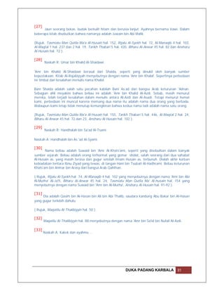 [27]
      Jaun seorang bekas. budak berkulit hitam dan berusia lanjut. Ayahnya bernama Hawi. Dalam
beberapa kitab disebutkan bahwa namanya adalah Juwain bin Abi Malik.

(Rujuk, Tasmiatu Man Qutila Ma'a Al-Husain hal. 152, Rijalu Al-Syekh hal. 72, Al-Manaqib 4 hal. 103,
Al-Maqtal 1 hal. 237 dan 2 hal. 19, Tarikh Thabari 5 hal. 420, Biharu Al-Anwar 45 hal. 82 dan Ansharu
Al-Husain hal. 72 ).

[28]
       Naskah R: Umar bin Khalid Al-Shaidawi.

'Amr bin Khalid Al-Shaidawi berasal dari Shaida, seperti yang dinukil oleh banyak sumber
kepustakaan. Kitab Al-Rajabiyyah menyebutnya dengan nama 'Amr bin Khalaf. Sepertinya perbedaan
ini timbul dari kesalahan menulis nama Khalid.

Bani Shaida adalah salah satu pecahan kabilah Bani As.ad dari bangsa Arab keturunan 'Adnan.
Sebagian ahli meyakini bahwa beliau ini adalah 'Amr bin Khalid Al-Azdi. Sebab, masih menurut
mereka, telah terjadi kesalahan dalam menulis antara Al-Azdi dan Al-Asadi. Tetapi menurut hemat
kami, perbedaan ini muncul karena memang dua nama itu adalah nama dua orang yang berbada.
Walaupun kami tetap tidak menutup kemungkinan bahwa kedua nama tadi adalah nama satu orang.

(Rujuk, Tasmiatu Man Qutila Ma'a Al-Husain hal. 155, Tarikh Thabari 5 hal. 446, Al-Maqtal 2 hal. 24,
Biharu Al-Anwar 45 hal. 72 dan 23, Ansharu Al-Husain hal. 102 ).

[29]
       Naskah R: Handhalah bin Sa'ad Al-Tsami.

Naskah A: Handhalah bin As.'ad Al-Syami.

[30]
       Nama beliau adalah Suwaid bin 'Amr Al-Khats'ami, seperti yang disebutkan dalam banyak
sumber sejarah. Beliau adalah orang terhormat yang gemar sholat, salah seorang dari dua sahabat
Al-Husain as. yang masih tersisa dan gugur setelah Imam Husain as. terbunuh. Dialah akhir korban
kebiadaban tentara Ibnu Ziyad yang tewas. di tangan Hani bin Tsubait Al-Hadhrami. Beliau keturunan
Khats'am bin Anmar bin Arasy dari bangsa Arab Qahthan.

( Rujuk, Rijalu Al-Syekh hal. 74, Al-Manaqib 4 hal. 102 yang menyebutnya dengan nama 'Amr bin Abi
Al-Mutha' Al-Ja'fi, Biharu Al-Anwar 45 hal. 24, Tasmiatu Man Qutila Ma' Al-husain hal. 154 yang
menyebutnya dengan nama Suwaid bin 'Amr bin Al-Mutha', Ansharu Al-Husain hal. 91-92 ).

[31]
     Dia adalah Qasim bin Al-Hasan bin Ali bin Abi Thalib, saudara kandung Abu Bakar bin Al-Hasan
yang gugur terlebih dahulu.

( Rujuk, Maqatilu Al-Thalibiyyin hal. 50 ).

[32]
       Maqatilu Al-Thalibiyyin hal. 88 menyebutnya dengan nama 'Amr bin Sa'id bin Nufail Al-Azdi.

[33]
       Naskah A: Kakek dan ayahmu …




                                                            DUKA PADANG KARBALA               81
 