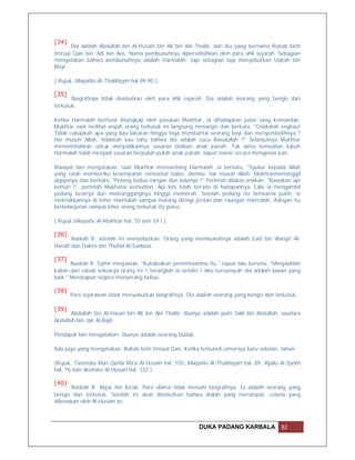 [34]
       Dia adalah Abdullah bin Al-Husain bin Ali bin Abi Thalib, dari ibu yang bernama Rubab binti
Imruul Qais bin 'Adi bin Aus. Nama pembunuhnya diperselisihkan oleh para ahli sejarah. Sebagian
mengatakan bahwa pembunuhnya adalah Harmalah, tapi sebagian lagi menyebutkan Uqbah bin
Bisyr.

( Rujuk, Maqatilu Al-Thalibiyyin hal 89-90 ).

[35]
       Biografinya tidak disebutkan oleh para ahli sejarah. Dia adalah seorang yang bengis dan
terkutuk.

Ketika Harmalah berhasil ditangkap oleh pasukan Mukhtar, ia dihadapkan pada sang komandan.
Mukhtar saat melihat wajah orang terkutuk ini langsung menangis dan berkata, "Celakalah engkau!
Tidak cukupkah apa yang kau lakukan hingga tega membantai seorang bayi dan menyembelihnya ?
Hai musuh Allah, tidakkah kau tahu bahwa dia adalah cucu Rasulullah ?" Selanjutnya Mukhtar
memerintahkan untuk menjadikannya sasaran bidikan anak panah. Tak lama kemudian tubuh
Harmalah telah menjadi sasaran berpuluh-puluh anak panah. Iapun tewas secara mengenas.kan.

Riwayat lain mengatakan, saat Mukhtar memandang Harmalah, ia berkata, "Syukur kepada Allah
yang telah memberiku kesempatan menuntut balas. darimu, hai musuh Allah. Mukhtarmemanggil
algojonya dan berkata, "Potong kedua tangan dan kakinya !" Perintah dilakas.anakan. "Bawakan api
kemari !", perintah Mukhatar kemudian. Api kini telah berada di hadapannya. Lalu ia mengambil
pedang besinya dan memanggangnya hingga memerah. Setelah pedang itu berwarna putih, ia
meletakkannya di leher Harmalah sampai matang diringi jeritan dan raungan Harmalah. Adegan itu
berkelanjutan sampai leher orang terkutuk itu putus.

( Rujuk Hikayatu Al-Mukhtar hal. 55 dan 59 ! ).

[36]
       Naskah B: setelah ini menyebutkan: Orang yang membunuhnya adalah Zaid bin Warqa' Al-
Hanafi dan Hakim bin Thufail Al-Sanbusi.

[37]
       Naskah B: Syimr menjawab, "Kukabulkan permintaanmu itu." Iapun lalu berseru, "Menjauhlah
kalian dari sanak keluarga orang ini ! Seranglah ia sendiri ! Aku bersumpah dia adalah lawan yang
baik." Merekapun segera menyerang beliau.

[38]
       Para sejarawan tidak menyebutkan biografinya. Dia adalah seorang yang bengis dan terkutuk.

[39]
       Abdullah bin Al-Hasan bin Ali bin Abi Thalib. Ibunya adalah putri Salil bin Abdullah, saudara
Abdullah bin Jair Al-Bajli.

Pendapat lain mengatakan: Ibunya adalah seorang budak.

Ada juga yang mengatakan: Rubab binti Imruul Qais. Ketika terbunuh umurnya baru sebelas. tahun.

(Rujuk, Tasmiatu Man Qutila Ma'a Al-Husain hal. 150, Maqatilu Al-Thalibiyyin hal. 89, Rijalu Al-Syekh
hal. 76 dan Ansharu Al-Husain hal. 132 ).

[40]
      Naskah B: Abjar bin Ka'ab. Para ulama tidak menulis biografinya. Ia adalah seorang yang
bengis dan terkutuk. Setelah ini akan disebutkan bahwa dialah yang merampas celana yang
dikenakan oleh Al-Husain as.



                                                           DUKA PADANG KARBALA               82
 