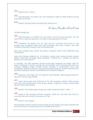 [41]
       Naskah B dan A: "Ibuuu !"

[42]
      Kitab Mustadraku 'Ilni Al-Rijal 4 hal. 248 menyebutkan: Shaleh bin Wabh Al-Muzani seorang
yang bengis dan terkutuk….

[43]
       Naskah A: Pipi kanan beliau menempel tanah. Beliau berseru, "


                                                    ‫ﺑﺴﻢ اﷲ وﺑﺎﷲ وﻋﻠﻰ ﻣﻠﺔ رﺳﻮل اﷲ‬
Lalu beliau bangkit lagi

[44]
       Kitab Mustadraku 'Ilmi Al-Rijal 3 hal. 426 menulis: Zar'ah bin Syuraik Al-Tamimi. Para ahli
sejarah tidak menyebutkan biografinya. Dia adalah serang yang kejam dan terkutuk.

[45]
      Mustadraku 'Ilmi Al-Rijal 4 hal. 161: Sinan bin Anas., pembunuh Imam Husain as. Ada
pendapat yang mengatakan bahwa Ibnu Ziyad membunuh Sinan kala ia berkata, "Aku telah
membunuh orang yang mempunyai ayah dan ibu paling mulia."

Akan tetapi, pendapat yang masyhur dan populer menyatakan bahwa tentara Mukhtarlah yang
membunuhnya.

Dalam kitab Hikayatu Al-Mukhtar hal. 45 disebutkan: Ibrahim salah seorang komandan pasukan
Mukhtar, ketika Sinan tertangkap berkata kepadanya, "Celakalah kau ! Ceritakan apa yang kau
lakukan di hari Thaff (Asyura') !"

Ia menjawab, "Aku tidak melakukan apa-apa kecuali hanya mengambil tali pengikat celana Al-
Husain." Mendengar itu Ibrahim menangis lau memerintahkan untuk mencincang paha Sinan dan
membakar dagingnya hingga setengah matang. Kemudian ia memerintahkan Sinan untuk
memakannya. Setiap kali ia menolak, tusukan pisau menyentuh badannya. Ketika ia sudah lemas dan
ajal telah mendekatinya, Ibrahim menyembelihnya dan membakar bangkainya.

[46]
      Mustadraku 'Ilmi Al-Rijal 3 hal. 344: Khauli bin Yazid Al-Ashbahi, salah seorang pembunuh Al-
Husain AS. Tewas di tangan Mukhtar.

[47]
       Syekh Tehrani dalam kitab Al-Dzari'ah 21 hal. 198 mengatakan: Ma'alimu Al-Din karangan
Syekh Abu Thahir Muhammad bin Hasan Al-Qursi (Al-Barsi). Sayyid Ibnu Thawus menukil riwayat
darinya di dalam kitab Al-Malhuf…

[48]
       Naskah A: Para malaikat gaduh dengan suara tangis mereka dan berkata, "Tuhan, .. "

[49]
      Naskah A: Aku mendengar Al-Husain menjawab, "Celaka kau ! Aku tidak akan mas.uk ke
neraka dan tidak akan meminum cairan panas.nya. Tapi …"

[50]
       Naskah A: bin Huwayyah.

Akan disebutkan setelah ini bahwa ia termasuk salah satu dari sepuluh orang uyang menginjak-injak
jasad suci Al-Husain as. dengan kuda mereka. Dia adalah anak hasil zina.


                                                          DUKA PADANG KARBALA               83
 