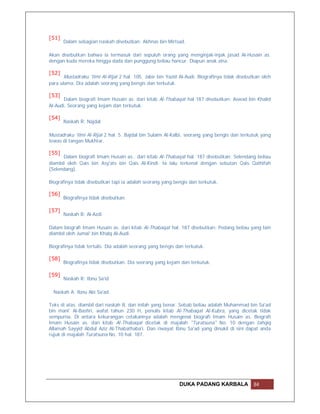 [51]
       Dalam sebagian naskah disebutkan: Akhnas bin Mirtsad.

Akan disebutkan bahwa ia termasuk dari sepuluh orang yang menginjak-injak jasad Al-Husain as.
dengan kuda mereka hingga dada dan punggung beliau hancur. Diapun anak zina.

[52]
       Mustadraku 'Ilmi Al-Rijal 2 hal. 105. Jabir bin Yazid Al-Audi. Biografinya tidak disebutkan oleh
para ulama. Dia adalah seorang yang bengis dan terkutuk.

[53]
       Dalam biografi Imam Husain as. dari kitab Al-Thabaqat hal 187 disebutkan: Aswad bin Khalid
Al-Audi. Seorang yang kejam dan terkutuk.

[54]
       Naskah R: Najdal

Mustadraku 'Ilmi Al-Rijal 2 hal. 5. Bajdal bin Sulaim Al-Kalbi, seorang yang bengis dan terkutuk yang
tewas di tangan Mukhtar.

[55]
      Dalam biografi Imam Husain as.. dari kitab Al-Thabaqat hal. 187 disebutkan: Selendang beliau
diambil oleh Qais bin Asy'ats bin Qais Al-Kindi. Ia lalu terkenal dengan sebutan Qais Qathifah
(Selendang).

Biografinya tidak disebutkan tapi ia adalah seorang yang bengis dan terkutuk.

[56]
       Biografinya tidak disebutkan.

[57]
       Naskah B: Al-Azdi.

Dalam biografi Imam Husain as. dari kitab Al-Thabaqat hal. 187 disebutkan: Pedang beliau yang lain
diambil oleh Jumai' bin Khalq Al-Audi.

Biografinya tidak tertulis. Dia adalah seorang yang bengis dan terkutuk.

[58]
       Biografinya tidak disebutkan. Dia seorang yang kejam dan terkutuk.

[59]
       Naskah R: Ibnu Sa'id

  Naskah A: Ibnu Abi Sa'ad.

Teks di atas. diambil dari naskah B, dan inilah yang benar. Sebab beliau adalah Muhammad bin Sa'ad
bin mani' Al-Bashri, wafat tahun 230 H, penulis kitab Al-Thabaqat Al-Kubra, yang dicetak tidak
sempurna. Di antara kekurangan cetakannya adalah mengenai biografi Imam Husain as. Biografi
Imam Husain as. dari kitab Al-Thabaqat dicetak di majalah "Turatsuna" No. 10 dengan tahqiq
Allamah Sayyid Abdul Aziz Al-Thabathaba'i. Dan riwayat Ibnu Sa'ad yang dinukil di sini dapat anda
rujuk di majalah Turatsuna No. 10 hal. 187.




                                                            DUKA PADANG KARBALA                84
 