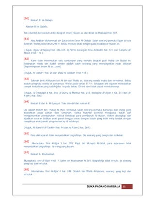 [60]
       Naskah R: Al-Qalaqis.

  Naskah B: Al-Qalafis.

Teks diambil dari naskah A dan biografi Imam Husain as. dari kitab Al-Thabaqat hal. 187.

[61]
      Abu Abdillah Muhammad bin Zakaria bin Dinar Al-Ghilabi. Salah seorang pemuka Syiah di kota
Bashrah. Wafat pada tahun 298 H. Beliau menulis kitab dengan judul Maqtalu Al-Husain as..

( Rujuk, Rijalu Al-Najasyi hal. 346-347, Al-Fihrist karangan Ibnu Al-Nadim hal. 121 dan Tanqihu Al-
Maqal 3 hal. 117 ).

[62]
      Kami tidak menemukan satu sumberpun yang menulis biografi putri Habib bin Budail ini.
Sedangkan Habib bin Budail sendiri adalah salah seorang yang meriwayatkan hadis Wilayah
(Kepemimpinan Imam Ali as.. pent)

( Rujuk, Al-Ghadir 1 hal. 25 dan Usdu Al-Ghabah 1 hal. 441 ).

[63]
      Sakinah binti Al-Husain bin Ali bin Abi Thalib as, seorang wanita mulia dan terhormat. Beliau
adalah penghulu wanita di zamannya. Wafat pada tahun 117 H. Sebagian ahli sejarah menisbatkan
banyak kedustaan yang sudah jelas kepada beliau. Di sini kami tidak dapat membahasnya.

( Rujuk, Al-Thabaqat 8 hal. 348, Al-Durru Al-Mantsur hal. 244, Wafayatu Al-A'yan 1 hal. 211 dan Al-
A'lam 3 hal. 106 ).

[64]
       Naskah B dan A: Al-Sunbusi. Teks diambil dari naskah R.

Dia adalah Hakim bin Thufail Al-Tha'i, termasuk salah seorang pemuka kamunya dan orang yang
ditokohkan pada zaman Bani Umayyah. Ketika Mukhtar berhasil menguasai Kufah dan
mengumumkan pembunuhan massal terhadap para pembunuh Al-Husain, Hakim ditangkap dan
dijadikan sasaran bidikan anak panah hingga tewas dengan tubuh yang lebih mirip landak dengan
banyaknya anak panah yang menancap di tubuhnya.

( Rujuk, Al-Kamil fi Al-Tarikh 4 hal. 94 dan Al-A'lam 2 hal. 269 ).

[65]
       Para ahli sejarah tidak menyebutkan biografinya. Dia seorang yang bengis dan terkutuk.

[66]
      Mustadraku 'Ilmi Al-Rijal 3 hal. 395. Raja' bin Munqidz Al-'Abdi, para sejarawan tidak
menyebutkan biografinya. Ia orang yang kejam.

[67]
       Naskah A: Khutsaimah.

Mustadraku 'Ilmi Al-Rijal 4 hal. 7. Salim bin Khaitsamah Al-Ja'fi. Biografinya tidak tertulis. Ia seorang
yang keji dan terkutuk.

[68]
       Mustadraku 'Ilmi Al-Rijal 4 hal. 248. Shaleh bin Wahb Al-Muzani, seorang yang keji dan
terkutuk.




                                                              DUKA PADANG KARBALA               85
 