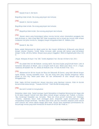 [69]
       Naskah B dan A: Bin Na'im.

Biografinya tidak tertulis. Dia orang yang kejam dan terkutuk.

[70]
       Naskah A: Hani bin Syabats.

Biografinya tidak tertulis. Dia orang yang kejam dan terkutuk.

[71]
       Biografinya tidak tertulis. Dia seorang yang kejam dan terkutuk.

[72]
      Banyak ulama yang berpendapat bahwa mereka berniat untuk melumatkan punggung dan
dada Al-Husain as. Akan tetapi Allah SWT tidak mengizinkan hal itu terjadi dan mereka tidak sempat
melakukan niat jahat mereka itu. Sebagian riwayat menguatkan klaim ini. Wallahu a'lam.

[73]
       Naskah B: Abu 'Amr.

Beliau adalah Muhammad bin Abdul wahid bin Abu Hasyim Al-Mutharraz Al-Bawardi yang dikenal
dengan sebutan Ghulamu Tsa'lab. Beliau termasuk salah seorang ahli bahasa yang bersahabat
dengan Tsa'lab, ahli ilmu Nahwu. Banyak karya yang ia tinggalkan. Wafat di Baghdad pada tahun 345
H.

( Rujuk, Wafayatu Al-A'yan 1 hal. 500, Tarikhu Baghdad 2 hal. 356 dan Al-A'lam 6 hal. 254 ).

[74]
      Dia adalah Atha' bin Abi Rabbah, seorang tabi'in. Dia bekas budak yang berkulit hitam. Lahir di
Yamandan dibesarkan di Mekah. Lalu ia menjadi mufti di sana. Wafat pada tahun 114 H. ( Rujuk,
Tadzkiratu Al-Huffadh 1hal. 92, Shifatu Al-Shafwah 2 hal. 119 dan Al-A'lam 4 hal. 135 ).

[75]
       Muhammad bin Ali bin Husain bin Musa bin Babuwaih Al-Qummi, yang lebih dikenal dengan
Syekh Shaduq, seorang muhaddits besar. Tak ada orang Qom yang sepadan dengannya. Beliau
pindah ke kota Rey. Wafat pada tahun 381 dan dimakamkan di sana. Banyak karya yang
ditinggalkannya.

Kitab 'Iqabu Al-A'mal menjelas.kan siksaan dosa-dosa yang diperbuat manusia. Kitab ini dicetak
bersama kitab beliau lainnya, "Tsawabu Al-A'mal". Telah dicetak berulang-ulang.

[76]
       Nas.kah A setelah ini menyebutkan:

Disebutkan dalam kitab Tadzyil karangan Syekh Muhadditsin di Baghdad Muhammad bin Najjar jilid
ke-30 dalam biografi Fatimah binti Abul Abbas Al-Azdi dengan sanadnya dari Thalhah, ia berkata,
"Aku mendengar Rasulullah saw. bersabda, "Musa bin Imran pernah memohon dari Tuhannya,
"Tuhanku, saudaraku Harun telah meninggal dunia. Ampunilah segala kesalahannya." Allah
menjawabnya dengan berfirman, "Hai Musa anak Imran, jika kau memohon ampunan untuk seluruh
umat manusia dari zaman dahulu hingga akhir kelak, niscaya akan kukabulkan permintaanmu itu.
Kecuali bagi mereka yang telah membunuh Al-Husain bin Ali bin Abi Thalib as.."




                                                            DUKA PADANG KARBALA                86
 