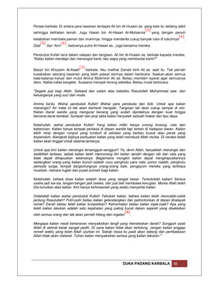 Perawi berkata: Di antara para tawanan terdapat Ali bin Al-Husain as. yang kala itu sedang sakit
                                                                      [3]
sehingga kelihatan lemah. Juga Hasan bin Al-Hasan Al-Mutsanna             yang dengan penuh
                                                                                           [4]
ketabahan membela paman dan imamnya, hingga menderita cukup banyak luka di tubuhnya            .
     [5]          [6]
Zaid     dan 'Amr     , keduanya putra Al-Hasan as., juga bersama mereka.

Penduduk Kufah larut dalam ratapan dan tangisan. Ali bin Al-Husain as. berkata kepada mereka,
"Kalau kalian meratapi dan menangisi kami, lalu siapa yang membantai kami?"

                            [7]
Basyir bin Khuzaim Al-Asadi     berkata: Aku melihat Zainab binti Ali as. saat itu. Tak pernah
kusaksikan seorang tawanan yang lebih piawai darinya dalam berbicara. Seakan-akan semua
kata-katanya keluar dari mulut Amirul Mukminin Ali as. Beliau memberi isyarat agar semuanya
diam. Nafas-nafas bergetar. Suasana menjadi hening seketika. Beliau mulai berbicara:

"Segala puji bagi Allah. Salawat dan salam atas kakekku Rasulullah Muhammad saw. dan
keluarganya yang suci dan mulia.

Amma ba'du. Wahai penduduk Kufah! Wahai para pendusta dan licik. Untuk apa kalian
menangis? Air mata ini tak akan berhenti mengalir. Tangisan tak akan cukup sampai di sini.
Kalian ibarat wanita yang mengurai benang yang sudah dipintalnya dengan kuat hingga
bercerai-berai kembali. Sumpah dan janji setia kalian hanyalah sebuah makar dan tipu daya.

Ketahuilah, wahai penduduk Kufah! Yang kalian miliki hanya omong kosong, cela dan
kebencian. Kalian hanya tampak perkasa di depan wanita tapi lemah di hadapan lawan. Kalian
lebih mirip dengan rumput yang tumbuh di selokan yang berbau busuk atau perak yang
terpendam. Alangkah kejinya perbuatan kalian yang telah membuat Allah murka. Di neraka kelak
kalian akan tinggal untuk selama-lamanya.

Untuk apa kini kalian menangis tersengguk-sengguk? Ya, demi Allah, banyaklah menangis dan
sedikitlah tertawa, sebab kalian telah mencoreng diri kalian sendiri dengan aib dan cela yang
tidak dapat dihapuskan selamanya. Bagaimana mungkin kalian dapat menghapuskannya
sedangkan orang yang kalian bunuh adalah cucu penghulu para nabi, poros risalah, penghulu
pemuda surga, tempat bergantungnya orang-orang baik, pengayom mereka yang tertimpa
musibah, menara hujjah dan pusat sunnah bagi kalian.

Ketahuilah, bahwa dosa kalian adalah dosa yang sangat besar. Terkutuklah kalian! Semua
usaha jadi sia-sia, tangan-tangan jadi celaka, dan jual beli membawa kerugian. Murka Allah telah
Dia turunkan atas kalian. Kini hanya kehinaanlah yang selalu menyertai kalian.

Celakalah kalian wahai penduduk Kufah! Tahukah kalian, bahwa kalian telah mencabik-cabik
jantung Rasulullah? Putri-putri beliau kalian gelandangkan dan pertontonkan di depan khalayak
ramai? Darah beliau telah kalian tumpahkan? Kehormatan beliau kalian injak-injak? Apa yang
telah kalian lakukan adalah satu kejahatan yang paling buruk dalam sejarah yang disaksikan
                                                         [8]
oleh semua orang dan tak akan pernah hilang dari ingatan     .

Mengapa kalian mesti keheranan menyaksikan langit yang meneteskan darah? Sungguh azab
Allah di akhirat kelak sangat pedih. Di sana kalian tidak akan tertolong. Jangan kalian anggap
remeh waktu yang telah Allah ulurkan ini. Sebab masa itu pasti akan datang dan pembalasan
Allah tidak akan meleset. Tuhan kalian menyaksikan semua yang kalian lakukan."




                                                        DUKA PADANG KARBALA             88
 