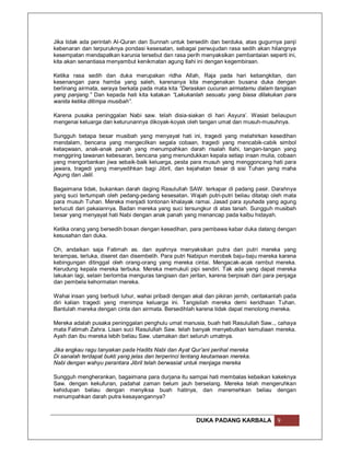 Jika tidak ada perintah Al-Quran dan Sunnah untuk bersedih dan berduka, atas gugurnya panji
kebenaran dan terpuruknya pondasi kesesatan, sebagai perwujudan rasa sedih akan hilangnya
kesempatan mendapatkan karunia tersebut dan rasa perih menyaksikan pembantaian seperti ini,
kita akan senantiasa menyambut kenikmatan agung Ilahi ini dengan kegembiraan.

Ketika rasa sedih dan duka merupakan ridha Allah, Raja pada hari kebangkitan, dan
kesenangan para hamba yang saleh, karenanya kita mengenakan busana duka dengan
berlinang airmata, seraya berkata pada mata kita “Deraskan cucuran airmatamu dalam tangisan
yang panjang.” Dan kepada hati kita katakan “Lakukanlah sesuatu yang biasa dilakukan para
wanita ketika ditimpa musibah”.

Karena pusaka peninggalan Nabi saw. telah disia-siakan di hari Asyura’. Wasiat beliaupun
mengenai keluarga dan keturunannya dikoyak-koyak oleh tangan umat dan musuh-musuhnya.

Sungguh betapa besar musibah yang menyayat hati ini, tragedi yang melahirkan kesedihan
mendalam, bencana yang mengecilkan segala cobaan, tragedi yang mencabik-cabik simbol
ketaqwaan, anak-anak panah yang menumpahkan darah risalah Ilahi, tangan-tangan yang
menggiring tawanan kebesaran, bencana yang menundukkan kepala setiap insan mulia, cobaan
yang mengorbankan jiwa sebaik-baik keluarga, pesta para musuh yang menggoncang hati para
jawara, tragedi yang menyedihkan bagi Jibril, dan kejahatan besar di sisi Tuhan yang maha
Agung dan Jalil.

Bagaimana tidak, bukankan darah daging Rasulullah SAW. terkapar di padang pasir. Darahnya
yang suci tertumpah oleh pedang-pedang kesesatan. Wajah putri-putri beliau ditatap oleh mata
para musuh Tuhan. Mereka menjadi tontonan khalayak ramai. Jasad para syuhada yang agung
terlucuti dari pakaiannya. Badan mereka yang suci tersungkur di atas tanah. Sungguh musibah
besar yang menyayat hati Nabi dengan anak panah yang menancap pada kalbu hidayah.

Ketika orang yang bersedih bosan dengan kesedihan, para pembawa kabar duka datang dengan
kesusahan dan duka.

Oh, andaikan saja Fatimah as. dan ayahnya menyaksikan putra dan putri mereka yang
terampas, terluka, diseret dan disembelih. Para putri Nabipun merobek baju-baju mereka karena
kebingungan ditinggal oleh orang-orang yang mereka cintai. Mengacak-acak rambut mereka.
Kerudung kepala mereka terbuka. Mereka memukuli pipi sendiri. Tak ada yang dapat mereka
lakukan lagi, selain berlomba menguras tangisan dan jeritan, karena berpisah dari para penjaga
dan pembela kehormatan mereka.

Wahai insan yang berbudi luhur, wahai pribadi dengan akal dan pikiran jernih, ceritakanlah pada
diri kalian tragedi yang menimpa keluarga ini. Tangisilah mereka demi keridhaan Tuhan.
Bantulah mereka dengan cinta dan airmata. Bersedihlah karena tidak dapat menolong mereka.

Mereka adalah pusaka peninggalan penghulu umat manusia, buah hati Rasulullah Saw.., cahaya
mata Fatimah Zahra. Lisan suci Rasulullah Saw. telah banyak menyebutkan kemuliaan mereka.
Ayah dan ibu mereka lebih beliau Saw. utamakan dari seluruh umatnya.

Jika engkau ragu tanyakan pada Hadits Nabi dan Ayat Qur’ani perihal mereka
Di sanalah terdapat bukti yang jelas dan terperinci tentang keutamaan mereka.
Nabi dengan wahyu perantara Jibril telah berwasiat untuk menjaga mereka

Sungguh mengherankan, bagaimana para durjana itu sampai hati membalas kebaikan kakeknya
Saw. dengan kekufuran, padahal zaman belum jauh berselang. Mereka telah mengeruhkan
kehidupan beliau dengan menyiksa buah hatinya, dan meremehkan beliau dengan
menumpahkan darah putra kesayangannya?



                                                       DUKA PADANG KARBALA             9
 