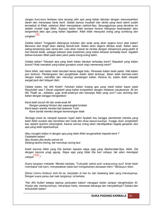 Jangan buru-buru terbawa rasa senang oleh apa yang kalian lakukan dengan menumpahkan
darah dan merampas harta kami. Sebab semua musibah dan derita yang kami alami sudah
termaktub di Kitab, sebelum Allah menciptakan mahluk-Nya. Sesungguhnya yang demikian itu
adalah mudah bagi Allah. Supaya kalian tidak kecewa karena hilangnya kesempatan atau
bergembira atas apa yang kalian dapatkan. Allah tidak menyukai orang yang sombong dan
         [9]
congkak.

Celaka kalian! Tunggulah datangnya kutukan dan azab yang akan segera turun atas kalian!
Bencana dari langit akan datang bertubi-tubi. Kalian akan segera ditimpa azab. Kalian akan
saling berperang satu sama lain. Lalu akan masuk ke neraka dengan siksaannya yang pedih di
hari kiamat kelak, sebagai balasan atas kezaliman yang kalian lakukan terhadap kami. Ingatlah
bahwa kutukan Allah pasti akan jatuh pada orang-orang zalim.

Celaka kalian! Tahukah apa yang telah kalian lakukan terhadap kami? Siapakah yang kalian
bunuh? Kaki manakah yang kalian gunakan untuk maju memerangi kami?

Demi Allah, hati kalian telah berubah keras bagai batu. Perasaan kalian telah pekat. Hati kalian
pun terkunci. Pendengaran dan penglihatan kalian telah tertutupi. Setan telah bermain-main
dengan kalian, mendikte dan menutupi pandangan kalian. Karena itu, kalian telah menjadi
sangat jauh dari hidayah Ilahi.

Celaka kalian, hai Ahli Kufah! Tahukah kalian hutang apa yang mesti kalian bayar pada
Rasulullah saw.? Darah siapakah yang kalian tumpahkan dengan melawan saudaranya, Ali bin
Abi Thalib as., kakekku, juga anak-anaknya dan keluarga Nabi yang suci? Lalu seorang dari
kalian dengan bangga mengatakan:

Kami telah bunuh Ali dan anak-anak Ali
   Dengan pedang Hindun dan seperangkat tombak
Kami tawan wanita mereka bak tawanan Turki
   Kami bantai mereka dengan kemenangan telak

Semoga mulut itu menjadi sasaran hujan batu! Apakah kau bangga membantai mereka yang
telah Allah sucikan dan bersihkan dari noda dan dosa sesuci-sucinya. Tunggu dulu! Jongkoklah
kau seperti ayahmu berjongkok, karena semua orang akan mendapatkan segala ganjaran dari
apa yang telah diperbuatnya.

Atau mungkin kalian iri dengan apa yang telah Allah anugerahkan kepada kami ?
Celakalah kalian!
Apa dosaku jika lautku penuh air
Sedang lautmu kering, tak menutupi cacing laut

Itulah karunia Allah yang Dia berikan kepada siapa saja yang dikehendaki-Nya. Allah, Zat
dengan karunia ynag agung. Siapa saja yang tidak Dia beri cahaya, tak akan mendapat
       [10]
cahaya      ."

Suara tangisan meledak. Mereka berkata, "Cukuplah wahai putri orang-orang suci! Anda telah
membakar hati kami, menyesakkan dada dan mengobarkan perasaan kami." Beliaupun diam.

Giliran Ummu Kultsum binti Ali as. berpidato di hari itu dari belakang tabir yang menutupinya.
Dengan suara parau dan isak tangisnya, ia berkata,

"Hai Ahli Kufah! betapa kejinya perbuatan kalian! mengapa kalian sampai menghinakan Al-
Husain dan membunuhnya, merampas harta, menawan keluarga dan menyakitinya? Celaka dan
terkutuklah kalian!

                                                        DUKA PADANG KARBALA             90
 