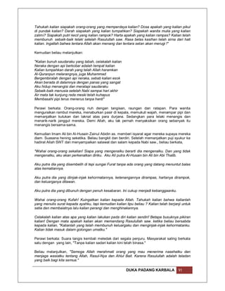 Tahukah kalian siapakah orang-orang yang memperdaya kalian? Dosa apakah yang kalian pikul
di pundak kalian? Darah siapakah yang kalian tumpahkan? Siapakah wanita mulia yang kalian
zalimi? Siapakah putri kecil yang kalian rampok? Harta apakah yang kalian rampas? Kalian telah
membunuh sebaik-baik lelaki setelah Rasulullah saw. Rasa belas kasihan telah sirna dari hati
kalian. Ingatlah bahwa tentara Allah akan menang dan tentara setan akan merugi !"

Kemudian beliau melanjutkan:

"Kalian bunuh saudaraku yang tabah, celakalah kalian
Neraka dengan api berkobar adalah tempat kalian
Kalian tumpahkan darah yang telah Allah haramkan
Al-Quranpun melarangnya, juga Muhammad
Bergembiralah dengan api neraka, sebab kalian esok
Akan berada di dalamnya dengan panas yang sangat
Aku hidup menangisi dan meratapi saudaraku
Sebaik-baik manusia setelah Nabi sampai hari akhir
Air mata tak kunjung reda meski telah kuhapus
Membasahi pipi terus menerus tanpa henti"

Perawi berkata: Orang-orang riuh dengan tangisan, raungan dan ratapan. Para wanita
menguraikan rambut mereka, menaburkan pasir di kepala, memukuli wajah, menampar pipi dan
memanjatkan kutukan dan laknat atas para durjana. Sedangkan para lelaki menangis dan
menarik-narik janggut mereka. Demi Allah, aku tak pernah menyaksikan orang sebanyak itu
menangis bersama-sama.

Kemudian Imam Ali bin Al-Husain Zainul Abidin as. memberi isyarat agar mereka supaya mereka
diam. Suasana hening seketika. Beliau bangkit dan berdiri. Setelah memanjatkan puji syukur ke
hadirat Allah SWT dan menyampaikan salawat dan salam kepada Nabi saw., beliau berkata,

"Wahai orang-orang sekalian! Siapa yang mengenalku berarti dia mengenalku. Dan yang tidak
mengenalku, aku akan perkenalkan diriku. Aku Ali putra Al-Husain bin Ali bin Abi Thalib.

Aku putra dia yang disembelih di tepi sungai Furat tanpa ada orang yang datang menuntut balas
atas kematiannya.

Aku putra dia yang diinjak-injak kehormatannya, ketenangannya dirampas, hartanya dirampok,
dan keluarganya ditawan.

Aku putra dia yang dibunuh dengan penuh kesabaran. Ini cukup menjadi kebanggaanku.

Wahai orang-orang Kufah! Kuingatkan kalian kepada Allah. Tahukah kalian bahwa kalianlah
yang menulis surat kepada ayahku, tapi kemudian kalian tipu beliau ? Kalian telah berjanji untuk
setia dan membaiatnya lalu kalian perangi dan menghinakannya.

Celakalah kalian atas apa yang kalian lakukan pada diri kalian sendiri! Betapa busuknya pikiran
kalian! Dengan mata apakah kalian akan memandang Rasulullah saw. ketika beliau bersabda
kepada kalian, "Kalianlah yang telah membunuh keluargaku dan menginjak-injak kehormatanku.
Kalian tidak masuk dalam golongan umatku."

Perawi berkata: Suara tangis kembali meledak dari segala penjuru. Masyarakat saling berkata
satu dengan yang lain, "Tanpa kalian sadari kalian kini telah binasa."

Beliau melanjutkan, "Semoga Allah merahmati orang yang mau menerima nasehatku dan
menjaga wasiatku tentang Allah, Rasul-Nya dan Ahlul Bait. Karena Rasulullah adalah teladan
yang baik bagi kita semua."

                                                        DUKA PADANG KARBALA             91
 