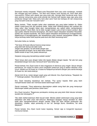 Serempak mereka menjawab, "Wahai putra Rasulullah! Kami siap untuk mendengar, mentaati
dan menjaga janji kami padamu. Tak akan kami biarkan anda seorang diri. Kami tidak akan
memusuhimu. Pilihan kami adalah apa yang anda pilih. Semoga Allah merahmati anda. Kami
akan perangi orang-orang yang anda perangi dan berbuat baik kepada siapa saja yang anda
perlakukan dengan baik. Kalau perlu kami akan seret Yazid dan berlepas diri dari orang-orang
yang menzalimi anda dan menzalimi kami."

Beliau berkata, "Tidak mungkin kalian akan melakukan apa yang kalian katakan itu. Kalian
adalah orang-orang licik dan pembuat makar. Kalian telah dihalang-halangi oleh syahwat dan
hawa nafsu. Atau mungkin kalian akan memperlakukan aku seperti kalian memperlakukan
ayahku kemarin? Demi Allah, hal itu tidak mungkin terjadi. Luka di hati ini belum sembuh. Baru
saja ayahku dibantai bersama keluarganya. Aku belum dapat melupakan kesedihan Rasulullah,
ayahku dan saudara-saudaraku. Aku belum dapat melupakan kemarahannya di tenggorokanku,
kegetirannya di kerongkonganku dan kesedihannya yang merasuk menyesakkan dadaku. Aku
hanya berharap kalian tidak berpihak pada kami dan tidak memerangi kami."

Kemudian beliau as. berkata,

"Tak heran Al-Husain dibunuh karena orang tuanya
yang lebih baik darinya dan lebih mulia
Jangan dulu gembira, hai ahli Kufah dengan apa
yang menimpa Al-Husain, hal itu lebih besar rasanya
Dialah korban di tepi Furat, jiwaku tebusannya

Ganjaran orang yang menzaliminya adalah neraka"

"Kami hanya akan puas dengan kalian bila kepala dibalas dengan kepala. Tak ada hari yang
bersahabat dengan kami atau memusuhi kami" kata beliau lagi.

Perawi berkata: Ibnu Ziyad duduk di atas singgasana di istananya yang megah. Sesuai dengan
perintahnya, izin masuk ke istana untuk menghadiri pertemuan yang ia adakan diberikan untuk
umum. Kepala suci Al-Husain as. di bawa ke hadapannya bersama dengan para wanita keluarga
Al-Husain as. dan anak-anaknya.

Zainab binti Ali as. duduk dengan wajah yang sulit dikenali. Ibnu Ziyad bertanya, "Siapakah dia
?" Terdengar jawaban, "Dia Zainab binti Ali."

Ibnu Ziyad berpaling kepadanya dan berkata, "Puji syukur kepada Allah yang telah
mempermalukan kalian dan membuka kedok kebohongan kalian."

Zainab menjawab, "Yang sebenarnya dipermalukan adalah orang fasik dan yang mempunyai
kebohongan adalah para pendosa, bukan kami."

Ibnu Ziyad menyahut, "Bagaimana pendapatmu tentang apa yang telah Allah lakukan terhadap
saudara dan keluargamu ?"

"Aku tidak melihat ketentuan Allah kecuali indah. Mereka adalah sekelompok orang yang telah
ditakdirkan oleh Allah untuk mati terbunuh. Merekapun bergegas menuju kematian itu. Allah
kelak akan mempertemukanmu dengan mereka. Kelak kau akan dihujani pertanyaan dan
disudutkan. Lihatlah, siapa pemenang di hari itu! Semoga ibumu memakimu, hai anak
Marjanah!"

Perawi berkata: Ibnu Ziyad marah bukan kepalang. Hampir saja ia mengambil keputusan
membunuh Zainab.


                                                       DUKA PADANG KARBALA             92
 