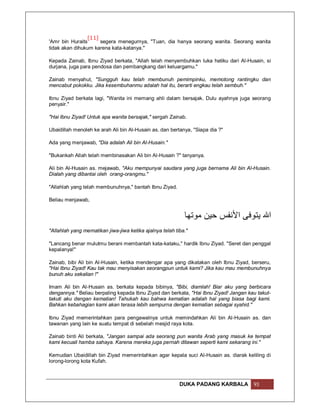 [11]
'Amr bin Huraits     segera menegurnya, "Tuan, dia hanya seorang wanita. Seorang wanita
tidak akan dihukum karena kata-katanya."

Kepada Zainab, Ibnu Ziyad berkata, "Allah telah menyembuhkan luka hatiku dari Al-Husain, si
durjana, juga para pendosa dan pembangkang dari keluargamu."

Zainab menyahut, "Sungguh kau telah membunuh pemimpinku, memotong rantingku dan
mencabut pokokku. Jika kesembuhanmu adalah hal itu, berarti engkau telah sembuh."

Ibnu Ziyad berkata lagi, "Wanita ini memang ahli dalam bersajak. Dulu ayahnya juga seorang
penyair."

"Hai Ibnu Ziyad! Untuk apa wanita bersajak," sergah Zainab.

Ubaidillah menoleh ke arah Ali bin Al-Husain as. dan bertanya, "Siapa dia ?"

Ada yang menjawab, "Dia adalah Ali bin Al-Husain."

"Bukankah Allah telah membinasakan Ali bin Al-Husain ?" tanyanya.

Ali bin Al-Husain as. mejawab, "Aku mempunyai saudara yang juga bernama Ali bin Al-Husain.
Dialah yang dibantai oleh orang-orangmu."

"Allahlah yang telah membunuhnya," bantah Ibnu Ziyad.

Beliau menjawab,


                                                            ‫اﷲ ﯾﺘﻮﻓﻰ اﻷﻧﻔﺲ ﺣﯿﻦ ﻣﻮﺗﮭﺎ‬
"Allahlah yang mematikan jiwa-jiwa ketika ajalnya telah tiba."

"Lancang benar mulutmu berani membantah kata-kataku," hardik Ibnu Ziyad. "Seret dan penggal
kepalanya!"

Zainab, bibi Ali bin Al-Husain, ketika mendengar apa yang dikatakan oleh Ibnu Ziyad, berseru,
"Hai Ibnu Ziyad! Kau tak mau menyisakan seorangpun untuk kami? Jika kau mau membunuhnya
bunuh aku sekalian !"

Imam Ali bin Al-Husain as. berkata kepada bibinya, "Bibi, diamlah! Biar aku yang berbicara
dengannya." Beliau berpaling kepada Ibnu Ziyad dan berkata, "Hai Ibnu Ziyad! Jangan kau takut-
takuti aku dengan kematian! Tahukah kau bahwa kematian adalah hal yang biasa bagi kami.
Bahkan kebahagian kami akan terasa lebih sempurna dengan kematian sebagai syahid."

Ibnu Ziyad memerintahkan para pengawalnya untuk memindahkan Ali bin Al-Husain as. dan
tawanan yang lain ke suatu tempat di sebelah mesjid raya kota.

Zainab binti Ali berkata, "Jangan sampai ada seorang pun wanita Arab yang masuk ke tempat
kami kecuali hamba sahaya. Karena mereka juga pernah ditawan seperti kami sekarang ini."

Kemudian Ubaidillah bin Ziyad memerintahkan agar kepala suci Al-Husain as. diarak keliling di
lorong-lorong kota Kufah.



                                                          DUKA PADANG KARBALA         93
 