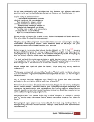 Di sini saya merasa perlu untuk menuliskan apa yang dikatakan oleh sebagian orang yang
perpikiran sehat saat meratapi korban pembantaian dari keluarga suci Rasulullah saw. ini:

Kepala anak putri Nabi dan washinya
   Di atas tombak menjadi bahan tontonan
Muslimin mendengar dan menyaksikannya
   Tapi, tak ada protes ataupun keluhan
Semoga mata saksikan dirimu jadi buta
   Dan telinga yang mendengar menjadi tuli
Kau buka banyak mata sedang kau terlelap
   Kau tutup mata yang tak sedih atas deritamu
Tak satupun taman kecuali berharap
   Agar kau disana dan menjadi kuburmu

Perawi berkata: Ibnu Ziyad naik ke atas mimbar. Setelah memanjatkan puji syukur ke hadirat-
Nya, ia berpidato. Di antara isi khotbahnya adalah:

"Segala puji bagi Allah yang telah menampakkan kebenaran dan orang-orangnya sekaligus
memberikan kemenangannya kepada Amirul Mukminin Yazid bin Mu'awiyah dan para
pengikutnya dengan membinasakan pendusta putra pendusta."

                                                                                 [12]
Belum sempat ia meneruskan kata-katanya, tiba-tiba Abdullah bin 'Afif Al-Azdi         -seorang
pengikut Ahlul Bait yang setia dan seorang yang zuhud. Matanya yang kiri cacat di perang Jamal
dan yang satunya lagi di perang Shiffin. Pekerjaan sehari-harinya hanya duduk di mesjid agung
kota dan sholat di dalamnya hingga malam tiba- bangkit dan berseru,

"Hai anak Marjanah! Pendusta anak pendusta itu adalah kau dan ayahmu, juga orang yang
menempatkanmu di sini berikut ayahnya. Hai musuh Allah! Tidak cukupkah kau membunuh anak
Nabi sehingga naik ke atas mimbar kaum muslimin dan berbicara seenaknya ?"

Perawi berkata: Ibnu Ziyad naik pitam dan berseru, "Siapa orang yang lancang membuka
mulutnya ini ?"

"Akulah yang berbicara tadi, hai musuh Allah," jawabnya. "Apakah setelah membantai keturunan
suci Rasulullah saw. yang telah Allah bersihkan dari segala noda dan dosa kau masih mengaku
sebagai muslim ?

Oh, di manakah gerangan anak-anak kaum Muhajirin dan Anshar yang akan membalas
perbuatanmu dan pemimpinmu si laknat anak orang terlaknat itu ?"

Perawi berkata: Kemarahan Ibnu Ziyad makin memuncak, hingga urat-urat lehernya bertonjolan
keluar. "Seret ia kemari!", perintahnya dengan galak. Para pengawal segera menghampiri dan
mengepung dari segala penjuru untuk menangkapnya. Para pemuka bani Azd, sepupu-sepupu
Abdullah bangkit menyelamatkannya dari tangkapan tentara Ibnu Ziyad lalu mengeluarkannya
dari mesjid dan mengantarnya pulang ke rumah.

Dengan geram Ibnu Ziyad berkata, "Cepat pergi ke rumah orang buta ini. -orang buta keluarga
Adz ini. Semoga Allah membutakan hatinya seperti membutakan matanya- dan bawa dia
kemari!"

Para pengawal segera pergi menuju rumah Abdullah. Bani Azd yang mendengar berita ini
bergegas menyusul mereka ke sana bersama beberapa kabilah Yaman untuk menyelamatkan
saudara mereka itu.



                                                       DUKA PADANG KARBALA            94
 