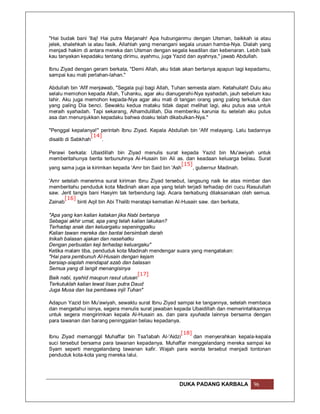 "Hai budak bani 'Ilaj! Hai putra Marjanah! Apa hubunganmu dengan Utsman, baikkah ia atau
jelek, shalehkah ia atau fasik. Allahlah yang menangani segala urusan hamba-Nya. Dialah yang
menjadi hakim di antara mereka dan Utsman dengan segala keadilan dan kebenaran. Lebih baik
kau tanyakan kepadaku tentang dirimu, ayahmu, juga Yazid dan ayahnya," jawab Abdullah.

Ibnu Ziyad dengan geram berkata, "Demi Allah, aku tidak akan bertanya apapun lagi kepadamu,
sampai kau mati perlahan-lahan."

Abdullah bin 'Afif menjawab, "Segala puji bagi Allah, Tuhan semesta alam. Ketahuilah! Dulu aku
selalu memohon kepada Allah, Tuhanku, agar aku dianugerahi-Nya syahadah, jauh sebelum kau
lahir. Aku juga memohon kepada-Nya agar aku mati di tangan orang yang paling terkutuk dan
yang paling Dia benci. Sewaktu kedua mataku tidak dapat melihat lagi, aku putus asa untuk
meraih syahadah. Tapi sekarang, Alhamdulillah, Dia memberiku karunia itu setelah aku putus
asa dan menunjukkan kepadaku bahwa doaku telah dikabulkan-Nya."

"Penggal kepalanya!" perintah Ibnu Ziyad. Kepala Abdullah bin 'Afif melayang. Lalu badannya
                  [14]
disalib di Sabkhah     .

Perawi berkata: Ubaidillah bin Ziyad menulis surat kepada Yazid bin Mu'awiyah untuk
memberitahunya berita terbunuhnya Al-Husain bin Ali as. dan keadaan keluarga beliau. Surat
                                                         [15]
yang sama juga ia kirimkan kepada 'Amr bin Said bin 'Ash      , gubernur Madinah.

'Amr setelah menerima surat kiriman Ibnu Ziyad tersebut, langsung naik ke atas mimbar dan
memberitahu penduduk kota Madinah akan apa yang telah terjadi terhadap diri cucu Rasulullah
saw. Jerit tangis bani Hasyim tak terbendung lagi. Acara berkabung dilaksanakan oleh semua.
       [16]
Zainab       binti Aqil bin Abi Thalib meratapi kematian Al-Husain saw. dan berkata,

"Apa yang kan kalian katakan jika Nabi bertanya
Sebagai akhir umat, apa yang telah kalian lakukan?
Terhadap anak dan keluargaku sepeninggalku
Kalian tawan mereka dan bantai bersimbah darah
Inikah balasan ajakan dan nasehatku
Dengan perbuatan keji terhadap keluargaku"
Ketika malam tiba, penduduk kota Madinah mendengar suara yang mengatakan:
"Hai para pembunuh Al-Husain dengan kejam
bersiap-siaplah mendapat azab dan balasan
Semua yang di langit menangisinya
                                       [17]
Baik nabi, syahid maupun rasul utusan
Terkutuklah kalian lewat lisan putra Daud
Juga Musa dan Isa pembawa injil Tuhan"

Adapun Yazid bin Mu'awiyah, sewaktu surat Ibnu Ziyad sampai ke tangannya, setelah membaca
dan mengetahui isinya, segera menulis surat jawaban kepada Ubaidillah dan memerintahkannya
untuk segera mengirimkan kepala Al-Husain as. dan para syuhada lainnya bersama dengan
para tawanan dan barang peninggalan beliau kepadanya.

                                                     [18]
Ibnu Ziyad memanggil Muhaffar bin Tsa'labah Al-'Aidzi     dan menyerahkan kepala-kepala
suci tersebut bersama para tawanan kepadanya. Muhaffar menggelandang mereka sampai ke
Syam seperti menggelandang tawanan kafir. Wajah para wanita tersebut menjadi tontonan
penduduk kota-kota yang mereka lalui.




                                                       DUKA PADANG KARBALA            96
 