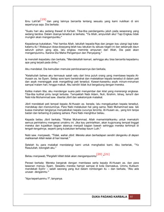 [19]
Ibnu Lahi'ah      dan yang lainnya bercerita tentang sesuatu yang kami nukilkan di sini
seperlunya saja. Dia berkata:

"Suatu hari aku sedang thawaf di Ka'bah. Tiba-tiba pandanganku jatuh pada seseorang yang
sedang berdoa. Dalam doanya tersebut ia berkata, "Ya Allah, ampunilah aku! Tapi Engkau tidak
mungkin akan mengampuniku."

Kepadanya kukatakan, "Hai hamba Allah, takutlah kepada-Nya dan jangan kau ulangi lagi kata-
katamu itu ! Walaupun dosa-dosayang telah kau lakukan itu seluas negeri ini dan sebanyak daun
seluruh pohon yang ada, lalu engkau meminta ampunan dari Allah, Dia pasti akan
mengampunimu. Karena Dia Maha Pengampun dan Penyayang."

Ia menoleh kepadaku dan berkata, "Mendekatlah kemari, sehingga aku bisa bercerita kepadamu
apa yang terjadi pada diriku."

Aku mendekat. Dia kemudian memulai pembicaraannya dan berkata,

"Ketahuilah bahwa aku termasuk salah satu dari lima puluh orang yang membawa kepala Al-
Husain as. ke Syam. Setiap sore kami beristirahat dan meletakkan kepala tersebut di dalam peti
dan asyik menenggak arak mengelilingi peti tersebut. Kawan-kawanku asyik minum-minuman
sampai malam hari, hingga mabuk. Aku sendiri tidak ikut bergabung dengan mereka.

Ketika malam tiba, aku mendengar suara petir menyambar dan kilat yang menerangi angkasa.
Tiba-tiba kulihat pintu langit terbuka. Tampaklah Nabi Adam, Nuh, Ibrahim, Ishaq, Isma'il dan
Nabi kita Muhammad saw. disertai Jibril dan sekelompok malaikat.

Jibril mendekati peti tempat kepala Al-Husain as. berada, lalu mengeluarkan kepala tersebut,
mendekap dan menciuminya. Para Nabi melakukan hal yang sama. Nabi Muhammad saw. tak
kuasa menahan tangisnya menyaksikan kepala cucunya tercinta, Al-Husain as,. yang kini tanpa
badan dan terbaring di padang sahara. Para Nabi menghibur beliau.

Kepada beliau Jibril berkata, "Wahai Muhammad, Allah memerintahkanku untuk mematuhi
semua perintahmu mengenai umatmu ini. Jika kau perintahkan, akan kugoncang tempat tinggal
mereka dan kujadikan bagian atasnya menjadi bagian bawah sehingga mereka terhimpit di
tengah-tengahnya, seperti yang kulakukan terhadap kaum Luth."

Nabi saw. menjawab, "Tidak, wahai Jibril. Mereka akan berhadapan sendiri denganku di depan
mahkamah Allah kelak di hari kiamat."

Setelah itu para malaikat mendatangi kami untuk menghabisi kami. Aku berteriak, "Ya
Rasulullah, tolonglah aku."

                                                        [20] [21]
Beliau menjawab,"Pergilah! Allah tidak akan mengampunimu    ."

Perawi berkata: Mereka bergerak dengan membawa serta kepala Al-Husain as. dan para
tawanan menuju Syam. Sewaktu mereka hampir sampai di kota Damaskus, Ummu Kultsum
mendekati Syimr – salah seorang yang ikut dalam rombongan itu – dan berkata, "Aku ada
urusan denganmu."

"Apa keperluanmu ?", tanyanya.




                                                       DUKA PADANG KARBALA            97
 