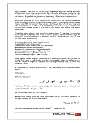 Beliau menjawab, "Jika nanti kita sampai di kota, lewatkanlah kami lorong-lorong yang sepi,
sehingga tidak banyak mata yang menonton kami. Kemudian perintahkan pasukanmu untuk
memisahkan kepala-kepala ini dari bawaan mereka dan menjauhkannya dari kami. Kami sudah
cukup tersiksa dengan banyaknya mata yang memandang kami dalam keadaan seperti ini."

Menanggapi permintaan itu, Syimr memerintahkan pasukannya untuk menancapkan kepala-
kepala suci tersebut di ujung tombak tepat di tengah-tengah rombongan dan barang bawaan
mereka -untuk lebih menunjukkan sikap keji dan kekufurannya- dan melewati jalan yang ramai
untuk mempertontonkan para tawanan di depan khalayak ramai. Sesampainya mereka di pintu
kota Damaskus, mereka berhenti di jalan menuju pintu mesjid Jami', tempat para tawanan
diistirahatkan.

Diriwayatkan bahwa sebagian tabi'in setelah menyaksikan kepala Al-Husain as., mengurung diri
selama sebulan, menghindar dari kawan-kawannya. Sewaktu mereka menemukannya dan
menanyakan penyebab tindakan itu, ia menjawab, "Tidakkah kalian melihat apa yang kita alami
ini?" Kemudian ia bersenandung:

Mereka datang membawa kepala cucu Muhammad
Yang telah berlumuran dengan darahnya
Seakan dengan membunuhmu, wahai cucu Muhammad
Mereka membunuh Rasul dengan sengaja
Mereka bunuh engkau dengan dahaga tanpa perduli
Padahal mereka telah mengubur Al-Quran dan ilmu
Mereka berseru bahwa engkau telah terbunuh
Padahal mereka juga mengubur takbir dan tahlil

Perawi berkata: Seorang lelaki tua datang mendekati para tawanan keluarga Al-Husain as. dan
berkata, "Puji syukur ke hadirat Allah yang telah membinasakan kalian, menjadikan dunia ini
aman dari kekacauan yang kalian buat dan memberi kesempatan kepada Amirul Mukminin untuk
menghabisi kalian."

Ali bin Al-Husain as. bertanya kepada orang itu, "Hai syekh, apakah anda pernah membaca Al-
Quran ?"

"Ya,"jawabnya.

"Tahukah anda ayat ini:


                                   ‫ﻗﻞ ﻻ أﺳﺄﻟﻜﻢ ﻋﻠﯿﮫ أﺟﺮا اﻻ اﻟﻤﻮدة ﻓﻲ اﻟﻘﺮﺑﻰ‬
"Katakanlah: Aku tidak meminta sesuatu upahpun dari kalian atas seruanku ini kecuali kasih
                                [22]
sayang kalian kepada keluargaku.     "

"Ya, ayat ini sudah pernah aku baca,"jawabnya.

"Kamilah yang keluarga Nabi saw. yang dimaksudkan ayat itu. Hai Syekh, pernahkah kau
membaca ayat yang ada di surath bani Israil ini:


                                                                          ‫وآت ذا اﻟﻘﺮﺑﻰ ﺣﻘﮫ‬
                                                   [23]
"Berikanlah kepada keluarga dekat hak-hak mereka          ,"tanya beliau lagi.


                                                          DUKA PADANG KARBALA        98
 