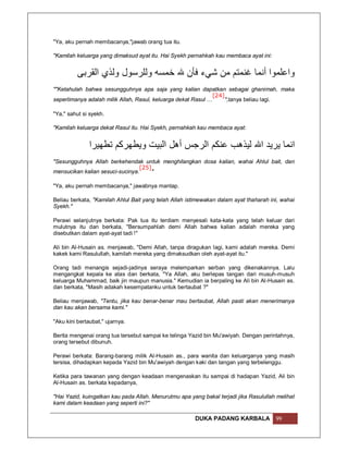 "Ya, aku pernah membacanya,"jawab orang tua itu.

"Kamilah keluarga yang dimaksud ayat itu. Hai Syekh pernahkah kau membaca ayat ini:


          ‫واﻋﻠﻤﻮا أﻧﻤﺎ ﻏﻨﻤﺘﻢ ﻣﻦ ﺷﻲء ﻓﺄن ﷲ ﺧﻤﺴﮫ وﻟﻠﺮﺳﻮل وﻟﺬي اﻟﻘﺮﺑﻰ‬
""Ketahulah bahwa sesungguhnya apa saja yang kalian dapatkan sebagai ghanimah, maka
                                                               [24]
seperlimanya adalah milik Allah, Rasul, keluarga dekat Rasul …      ",tanya beliau lagi.

"Ya," sahut si syekh.

"Kamilah keluarga dekat Rasul itu. Hai Syekh, pernahkah kau membaca ayat:


               ‫اﻧﻤﺎ ﯾﺮﯾﺪ اﷲ ﻟﯿﺬھﺐ ﻋﻨﻜﻢ اﻟﺮﺟﺲ أھﻞ اﻟﺒﯿﺖ وﯾﻄﮭﺮﻛﻢ ﺗﻄﮭﯿﺮا‬
"Sesungguhnya Allah berkehendak untuk menghilangkan dosa kalian, wahai Ahlul bait, dan
                                 [25]
mensucikan kalian sesuci-sucinya.     "

"Ya, aku pernah membacanya," jawabnya mantap.

Beliau berkata, "Kamilah Ahlul Bait yang telah Allah istimewakan dalam ayat thaharah ini, wahai
Syekh."

Perawi selanjutnya berkata: Pak tua itu terdiam menyesali kata-kata yang telah keluar dari
mulutnya itu dan berkata, "Bersumpahlah demi Allah bahwa kalian adalah mereka yang
disebutkan dalam ayat-ayat tadi !"

Ali bin Al-Husain as. menjawab, "Demi Allah, tanpa diragukan lagi, kami adalah mereka. Demi
kakek kami Rasulullah, kamilah mereka yang dimaksudkan oleh ayat-ayat itu."

Orang tadi menangis sejadi-jadinya seraya melemparkan serban yang dikenakannya. Lalu
mengangkat kepala ke atas dan berkata, "Ya Allah, aku berlepas tangan dari musuh-musuh
keluarga Muhammad, baik jin maupun manusia." Kemudian ia berpaling ke Ali bin Al-Husain as.
dan berkata, "Masih adakah kesempatanku untuk bertaubat ?"

Beliau menjawab, "Tentu, jika kau benar-benar mau bertaubat, Allah pasti akan menerimanya
dan kau akan bersama kami."

"Aku kini bertaubat," ujarnya.

Berita mengenai orang tua tersebut sampai ke telinga Yazid bin Mu'awiyah. Dengan perintahnya,
orang tersebut dibunuh.

Perawi berkata: Barang-barang milik Al-Husain as., para wanita dan keluarganya yang masih
tersisa, dihadapkan kepada Yazid bin Mu'awiyah dengan kaki dan tangan yang terbelenggu.

Ketika para tawanan yang dengan keadaan mengenaskan itu sampai di hadapan Yazid, Ali bin
Al-Husain as. berkata kepadanya,

"Hai Yazid, kuingatkan kau pada Allah. Menurutmu apa yang bakal terjadi jika Rasulullah melihat
kami dalam keadaan yang seperti ini?"

                                                       DUKA PADANG KARBALA             99
 
