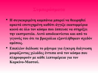 Συμπεράσματα
 Η συγκεκριμένη καμπάνια μπορεί να θεωρηθεί
αρκετά επιτυχημένη καθότι άγγιξε εκατομμύρια
κοινό σε όλο τον κόσμο που έσπευσε να στηρίξει
την εκστρατεία. Αυτό αποδεικνύεται και από το
γεγονός του ότι τα βραχιόλια εξαντλήθηκαν σχεδόν
αμέσως.
 Επιπλέον διέδωσε το μήνυμα για έγκυρη διάγνωση
μοιράζοντας χιλιάδες έντυπα ανά τον κόσμο που
πληροφορούν με κάθε λεπτομέρεια για τον
Καρκίνο-Μαστού.
 