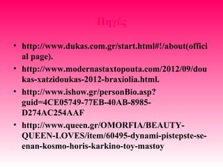 Πηγές
• http://www.dukas.com.gr/start.html#!/about(offici
al page).
• http://www.modernastaxtopouta.com/2012/09/dou
kas-xatzidoukas-2012-braxiolia.html.
• http://www.ishow.gr/personBio.asp?
guid=4CE05749-77EB-40AB-8985-
D274AC254AAF
• http://www.queen.gr/OMORFIA/BEAUTY-
QUEEN-LOVES/item/60495-dynami-pistepste-se-
enan-kosmo-horis-karkino-toy-mastoy
 