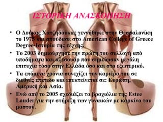 ΙΣΤΟΡΙΚΗ ΑΝΑΣΚΟΠΗΣΗ
• Ο Δούκας Χατζηδούκας γεννήθηκε στην Θεσσαλονίκη
το 1975 και σπούδασε στο American College of Greece
Degree-Ιστορία της τέχνης.
• To 2003 δημιούργησε την πρώτη του συλλογή από
υποδήματα και αξεσουάρ που σημείωσαν μεγάλη
επιτυχία τόσο στην Ελλάδα όσο και στο εξωτερικό.
• Τα επόμενα χρόνια συνεχίζει την καριέρα του σε
διεθνές επίπεδο και επεκτείνεται σε: Ευρώπη,
Αμερική και Ασία.
• Ενώ από το 2005 σχεδιάζει τα βραχιόλια της Estee
Lauder για την στήριξη των γυναικών με καρκίνο του
μαστού.
 