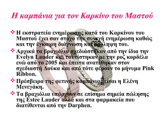 Η καμπάνια για τον Καρκίνο του Μαστού
Η εκστρατεία ενημέρωσης κατά του Καρκίνου του
Μαστού έχει σαν στόχο την συνεχή ενημέρωση καθώς
και την έγκαιρη διάγνωση και πρόληψη του.
Αρχικά τα βραχιόλια σχεδιάστηκαν από την ίδια την
Evelyn Lauder και ταυτίστηκαν με την ροζ κορδέλα
ενώ από το 2005 και έπειτα ανατέθηκαν στον
σχεδιαστή Δούκα και από τότε φέρουν το μήνυμα Pink
Ribbon.
Πρέσβειρα της φετινής καμπάνιας είναι η Ελένη
Μενεγάκη.
Τα βραχιόλια υπάρχουν σε επίσημα σημεία πώλησης
της Estee Lauder αλλά και στα φαρμακεία που
διατίθενται από την Darphen.
 