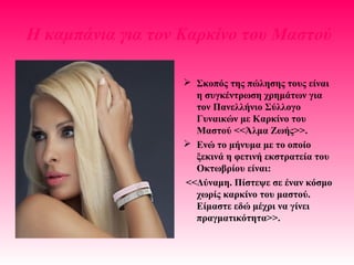 H καμπάνια για τον Καρκίνο του Μαστού
 Σκοπός της πώλησης τους είναι
η συγκέντρωση χρημάτων για
τον Πανελλήνιο Σύλλογο
Γυναικών με Καρκίνο του
Μαστού <<Άλμα Ζωής>>.
 Ενώ το μήνυμα με το οποίο
ξεκινά η φετινή εκστρατεία του
Οκτωβρίου είναι:
<<Δύναμη. Πίστεψε σε έναν κόσμο
χωρίς καρκίνο του μαστού.
Είμαστε εδώ μέχρι να γίνει
πραγματικότητα>>.
 