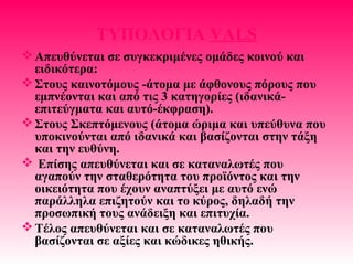 ΤΥΠΟΛΟΓΙΑ VALS
Απευθύνεται σε συγκεκριμένες ομάδες κοινού και
ειδικότερα:
Στους καινοτόμους -άτομα με άφθονους πόρους που
εμπνέονται και από τις 3 κατηγορίες (ιδανικά-
επιτεύγματα και αυτό-έκφραση).
Στους Σκεπτόμενους (άτομα ώριμα και υπεύθυνα που
υποκινούνται από ιδανικά και βασίζονται στην τάξη
και την ευθύνη.
 Επίσης απευθύνεται και σε καταναλωτές που
αγαπούν την σταθερότητα του προϊόντος και την
οικειότητα που έχουν αναπτύξει με αυτό ενώ
παράλληλα επιζητούν και το κύρος, δηλαδή την
προσωπική τους ανάδειξη και επιτυχία.
Τέλος απευθύνεται και σε καταναλωτές που
βασίζονται σε αξίες και κώδικες ηθικής.
 