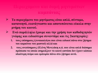 Περιεχόμενο και δομή μηνυμάτων
καμπάνιας
 Το περιεχόμενο του μηνύματος είναι απλό, σύντομο,
κατανοητό, ευανάγνωστο και αποτυπώνεται εύκολα στην
μνήμη του κοινού.
 Ενώ παράλληλα έχουμε και την χρήση των καθοδηγητών
γνώμης και ειδικότερα συναντάμε και τις 2κατηγορίες:
1. τους επίσημους (γυναικολόγοι που είναι ειδικοί πάνω στο ζήτημα
του καρκίνου του μαστού) αλλά και
2. τους ανεπίσημους (Ελένη Μενεγάκη κ.ά. που είναι απλά διάσημα
πρόσωπα τα οποία επηρεάζουν το κοινό ωστόσο δεν έχουν κάποια
ιδιαίτερη πείρα και εμπειρία πάνω στο ζήτημα αυτό.
 