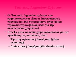 Τακτικές Δημοσίων Σχέσεων
• Οι Τακτικές δημοσίων σχέσεων που
χρησιμοποιούνται είναι οι διαπροσωπικές
τακτικές και πιο συγκεκριμένα είναι ειδικά
γεγονότα (γεγονός0εκδήλωση για την
συγκέντρωση χρημάτων).
• Ενώ Τα μέσα τα οποία χρησιμοποιούνται για την
προώθηση της καμπάνιας είναι:
– Έμμεση τηλεοπτική διαφήμιση (μέσω
εκπομπής).
– Διαδικτυακή διαφήμιση(facebook-twitter).
 