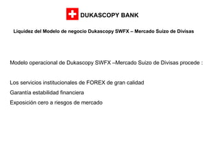 DUKASCOPY BANK
Liquidez del Modelo de negocio Dukascopy SWFX – Mercado Suizo de Divisas

Modelo operacional de Dukascopy SWFX –Mercado Suizo de Divisas procede :

Los servicios institucionales de FOREX de gran calidad
Garantía estabilidad financiera
Exposición cero a riesgos de mercado

 