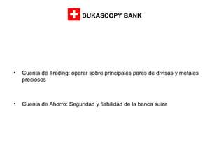 DUKASCOPY BANK

•

Cuenta de Trading: operar sobre principales pares de divisas y metales
preciosos

•

Cuenta de Ahorro: Seguridad y fiabilidad de la banca suiza

 