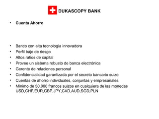 DUKASCOPY BANK
•

Cuenta Ahorro

•
•
•
•
•
•
•
•

Banco con alta tecnología innovadora
Perfil bajo de riesgo
Altos ratios de capital
Provee un sistema robusto de banca electrónica
Gerente de relaciones personal
Confidencialidad garantizada por el secreto bancario suizo
Cuentas de ahorro individuales, conjuntas y empresariales
Mínimo de 50.000 francos suizos en cualquiera de las monedas
USD,CHF,EUR,GBP,JPY,CAD,AUD,SGD,PLN

 
