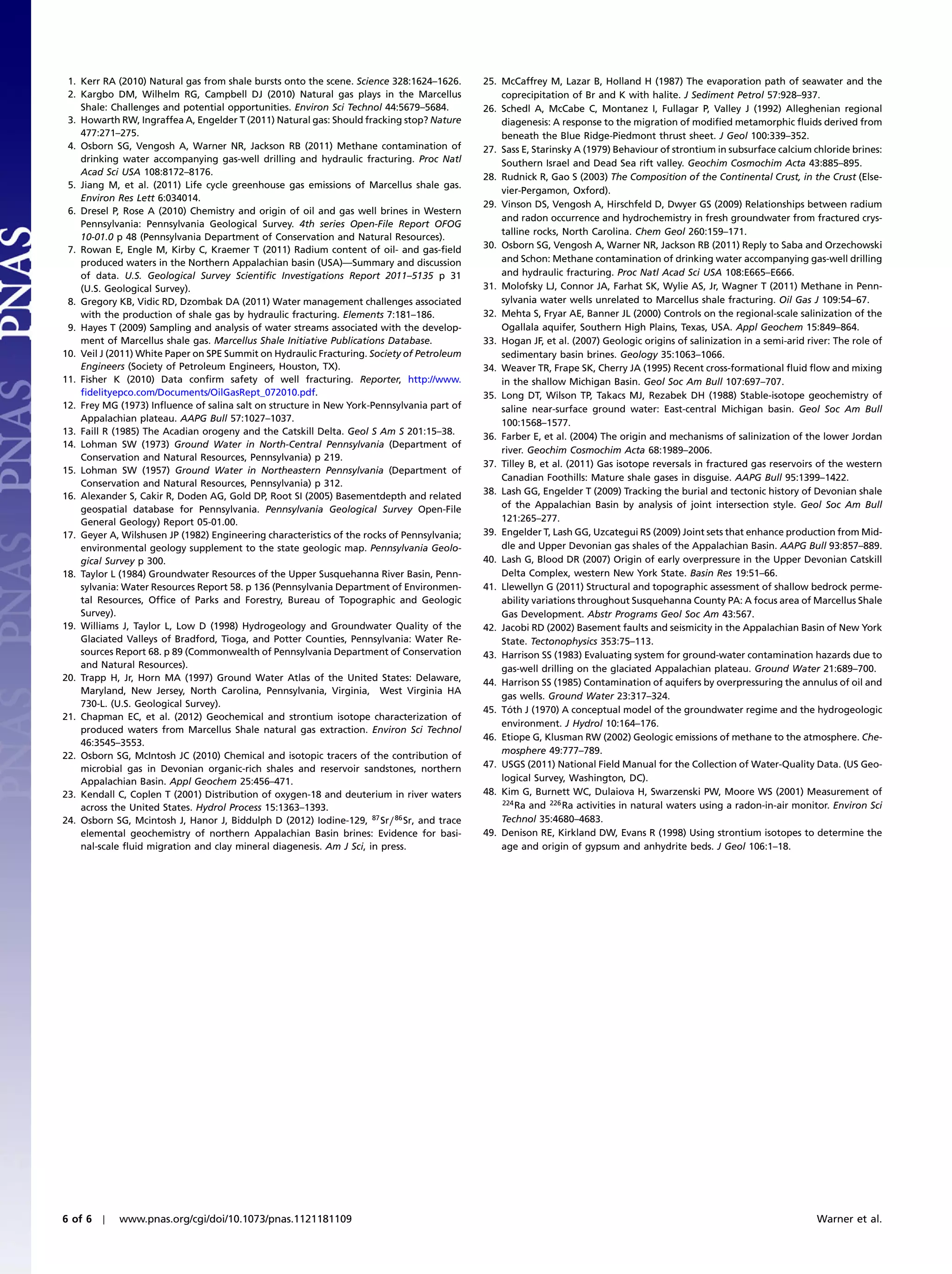 1. Kerr RA (2010) Natural gas from shale bursts onto the scene. Science 328:1624–1626.      25. McCaffrey M, Lazar B, Holland H (1987) The evaporation path of seawater and the
 2. Kargbo DM, Wilhelm RG, Campbell DJ (2010) Natural gas plays in the Marcellus                 coprecipitation of Br and K with halite. J Sediment Petrol 57:928–937.
    Shale: Challenges and potential opportunities. Environ Sci Technol 44:5679–5684.         26. Schedl A, McCabe C, Montanez I, Fullagar P, Valley J (1992) Alleghenian regional
 3. Howarth RW, Ingraffea A, Engelder T (2011) Natural gas: Should fracking stop? Nature         diagenesis: A response to the migration of modified metamorphic fluids derived from
    477:271–275.                                                                                 beneath the Blue Ridge-Piedmont thrust sheet. J Geol 100:339–352.
 4. Osborn SG, Vengosh A, Warner NR, Jackson RB (2011) Methane contamination of              27. Sass E, Starinsky A (1979) Behaviour of strontium in subsurface calcium chloride brines:
    drinking water accompanying gas-well drilling and hydraulic fracturing. Proc Natl            Southern Israel and Dead Sea rift valley. Geochim Cosmochim Acta 43:885–895.
    Acad Sci USA 108:8172–8176.                                                              28. Rudnick R, Gao S (2003) The Composition of the Continental Crust, in the Crust (Else-
 5. Jiang M, et al. (2011) Life cycle greenhouse gas emissions of Marcellus shale gas.
                                                                                                 vier-Pergamon, Oxford).
    Environ Res Lett 6:034014.
                                                                                             29. Vinson DS, Vengosh A, Hirschfeld D, Dwyer GS (2009) Relationships between radium
 6. Dresel P, Rose A (2010) Chemistry and origin of oil and gas well brines in Western
                                                                                                 and radon occurrence and hydrochemistry in fresh groundwater from fractured crys-
    Pennsylvania: Pennsylvania Geological Survey. 4th series Open-File Report OFOG
                                                                                                 talline rocks, North Carolina. Chem Geol 260:159–171.
    10-01.0 p 48 (Pennsylvania Department of Conservation and Natural Resources).
 7. Rowan E, Engle M, Kirby C, Kraemer T (2011) Radium content of oil- and gas-field         30. Osborn SG, Vengosh A, Warner NR, Jackson RB (2011) Reply to Saba and Orzechowski
    produced waters in the Northern Appalachian basin (USA)—Summary and discussion               and Schon: Methane contamination of drinking water accompanying gas-well drilling
    of data. U.S. Geological Survey Scientific Investigations Report 2011–5135 p 31              and hydraulic fracturing. Proc Natl Acad Sci USA 108:E665–E666.
    (U.S. Geological Survey).                                                                31. Molofsky LJ, Connor JA, Farhat SK, Wylie AS, Jr, Wagner T (2011) Methane in Penn-
 8. Gregory KB, Vidic RD, Dzombak DA (2011) Water management challenges associated               sylvania water wells unrelated to Marcellus shale fracturing. Oil Gas J 109:54–67.
    with the production of shale gas by hydraulic fracturing. Elements 7:181–186.            32. Mehta S, Fryar AE, Banner JL (2000) Controls on the regional-scale salinization of the
 9. Hayes T (2009) Sampling and analysis of water streams associated with the develop-           Ogallala aquifer, Southern High Plains, Texas, USA. Appl Geochem 15:849–864.
    ment of Marcellus shale gas. Marcellus Shale Initiative Publications Database.           33. Hogan JF, et al. (2007) Geologic origins of salinization in a semi-arid river: The role of
10. Veil J (2011) White Paper on SPE Summit on Hydraulic Fracturing. Society of Petroleum        sedimentary basin brines. Geology 35:1063–1066.
    Engineers (Society of Petroleum Engineers, Houston, TX).                                 34. Weaver TR, Frape SK, Cherry JA (1995) Recent cross-formational fluid flow and mixing
11. Fisher K (2010) Data confirm safety of well fracturing. Reporter, http://www.                in the shallow Michigan Basin. Geol Soc Am Bull 107:697–707.
    fidelityepco.com/Documents/OilGasRept_072010.pdf.                                        35. Long DT, Wilson TP, Takacs MJ, Rezabek DH (1988) Stable-isotope geochemistry of
12. Frey MG (1973) Influence of salina salt on structure in New York-Pennsylvania part of        saline near-surface ground water: East-central Michigan basin. Geol Soc Am Bull
    Appalachian plateau. AAPG Bull 57:1027–1037.                                                 100:1568–1577.
13. Faill R (1985) The Acadian orogeny and the Catskill Delta. Geol S Am S 201:15–38.
                                                                                             36. Farber E, et al. (2004) The origin and mechanisms of salinization of the lower Jordan
14. Lohman SW (1973) Ground Water in North-Central Pennsylvania (Department of
                                                                                                 river. Geochim Cosmochim Acta 68:1989–2006.
    Conservation and Natural Resources, Pennsylvania) p 219.
                                                                                             37. Tilley B, et al. (2011) Gas isotope reversals in fractured gas reservoirs of the western
15. Lohman SW (1957) Ground Water in Northeastern Pennsylvania (Department of
                                                                                                 Canadian Foothills: Mature shale gases in disguise. AAPG Bull 95:1399–1422.
    Conservation and Natural Resources, Pennsylvania) p 312.
                                                                                             38. Lash GG, Engelder T (2009) Tracking the burial and tectonic history of Devonian shale
16. Alexander S, Cakir R, Doden AG, Gold DP, Root SI (2005) Basementdepth and related
    geospatial database for Pennsylvania. Pennsylvania Geological Survey Open-File               of the Appalachian Basin by analysis of joint intersection style. Geol Soc Am Bull
    General Geology) Report 05-01.00.                                                            121:265–277.
17. Geyer A, Wilshusen JP (1982) Engineering characteristics of the rocks of Pennsylvania;   39. Engelder T, Lash GG, Uzcategui RS (2009) Joint sets that enhance production from Mid-
    environmental geology supplement to the state geologic map. Pennsylvania Geolo-              dle and Upper Devonian gas shales of the Appalachian Basin. AAPG Bull 93:857–889.
    gical Survey p 300.                                                                      40. Lash G, Blood DR (2007) Origin of early overpressure in the Upper Devonian Catskill
18. Taylor L (1984) Groundwater Resources of the Upper Susquehanna River Basin, Penn-            Delta Complex, western New York State. Basin Res 19:51–66.
    sylvania: Water Resources Report 58. p 136 (Pennsylvania Department of Environmen-       41. Llewellyn G (2011) Structural and topographic assessment of shallow bedrock perme-
    tal Resources, Office of Parks and Forestry, Bureau of Topographic and Geologic              ability variations throughout Susquehanna County PA: A focus area of Marcellus Shale
    Survey).                                                                                     Gas Development. Abstr Programs Geol Soc Am 43:567.
19. Williams J, Taylor L, Low D (1998) Hydrogeology and Groundwater Quality of the           42. Jacobi RD (2002) Basement faults and seismicity in the Appalachian Basin of New York
    Glaciated Valleys of Bradford, Tioga, and Potter Counties, Pennsylvania: Water Re-           State. Tectonophysics 353:75–113.
    sources Report 68. p 89 (Commonwealth of Pennsylvania Department of Conservation         43. Harrison SS (1983) Evaluating system for ground-water contamination hazards due to
    and Natural Resources).                                                                      gas-well drilling on the glaciated Appalachian plateau. Ground Water 21:689–700.
20. Trapp H, Jr, Horn MA (1997) Ground Water Atlas of the United States: Delaware,           44. Harrison SS (1985) Contamination of aquifers by overpressuring the annulus of oil and
    Maryland, New Jersey, North Carolina, Pennsylvania, Virginia, West Virginia HA
                                                                                                 gas wells. Ground Water 23:317–324.
    730-L. (U.S. Geological Survey).
                                                                                             45. Tóth J (1970) A conceptual model of the groundwater regime and the hydrogeologic
21. Chapman EC, et al. (2012) Geochemical and strontium isotope characterization of
                                                                                                 environment. J Hydrol 10:164–176.
    produced waters from Marcellus Shale natural gas extraction. Environ Sci Technol
                                                                                             46. Etiope G, Klusman RW (2002) Geologic emissions of methane to the atmosphere. Che-
    46:3545–3553.
                                                                                                 mosphere 49:777–789.
22. Osborn SG, McIntosh JC (2010) Chemical and isotopic tracers of the contribution of
    microbial gas in Devonian organic-rich shales and reservoir sandstones, northern         47. USGS (2011) National Field Manual for the Collection of Water-Quality Data. (US Geo-
    Appalachian Basin. Appl Geochem 25:456–471.                                                  logical Survey, Washington, DC).
23. Kendall C, Coplen T (2001) Distribution of oxygen-18 and deuterium in river waters       48. Kim G, Burnett WC, Dulaiova H, Swarzenski PW, Moore WS (2001) Measurement of
                                                                                                 224
    across the United States. Hydrol Process 15:1363–1393.                                           Ra and 226 Ra activities in natural waters using a radon-in-air monitor. Environ Sci
24. Osborn SG, Mcintosh J, Hanor J, Biddulph D (2012) Iodine-129, 87 Sr∕ 86 Sr, and trace        Technol 35:4680–4683.
    elemental geochemistry of northern Appalachian Basin brines: Evidence for basi-          49. Denison RE, Kirkland DW, Evans R (1998) Using strontium isotopes to determine the
    nal-scale fluid migration and clay mineral diagenesis. Am J Sci, in press.                   age and origin of gypsum and anhydrite beds. J Geol 106:1–18.




6 of 6 ∣    www.pnas.org/cgi/doi/10.1073/pnas.1121181109                                                                                                                   Warner et al.
 