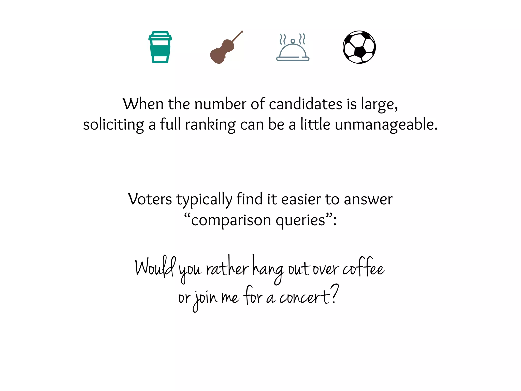 When the number of candidates is large,
soliciting a full ranking can be a little unmanageable.
Voters typically find it easier to answer
“comparison queries”:
Would you rather hang out over coffee
or join me for a concert?
 