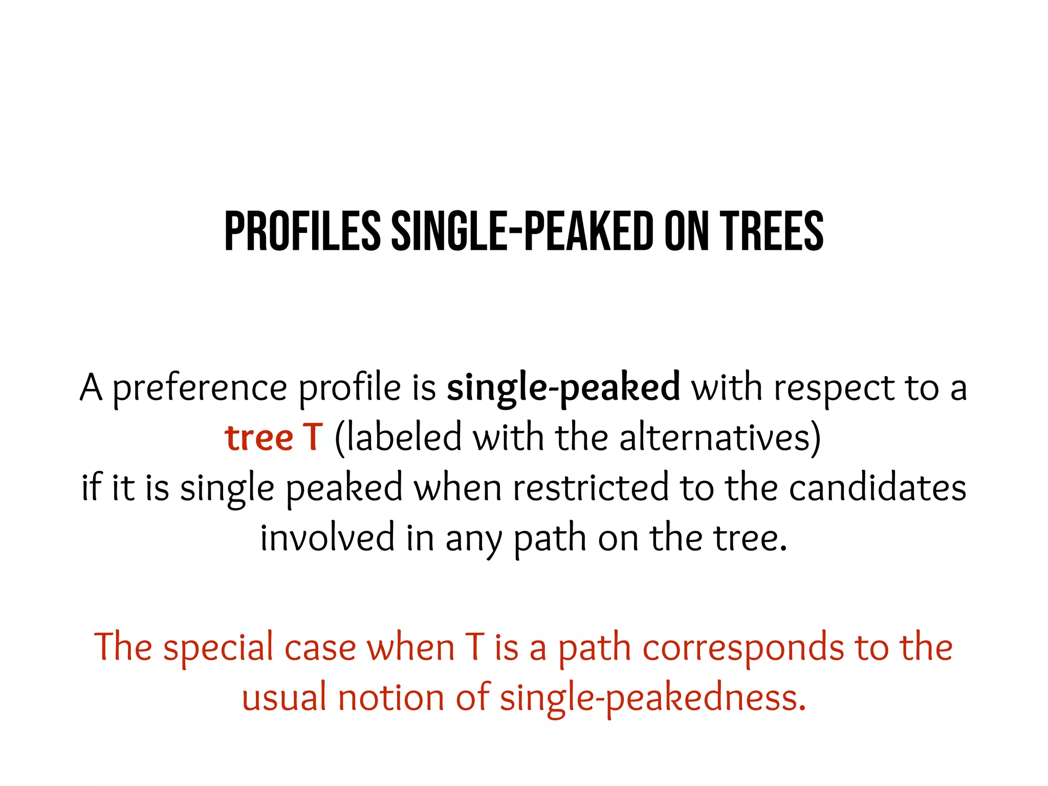 A preference profile is single-peaked with respect to a
tree T (labeled with the alternatives)
if it is single peaked when restricted to the candidates
involved in any path on the tree.
The special case when T is a path corresponds to the
usual notion of single-peakedness.
Profiles single-peaked on trees
 