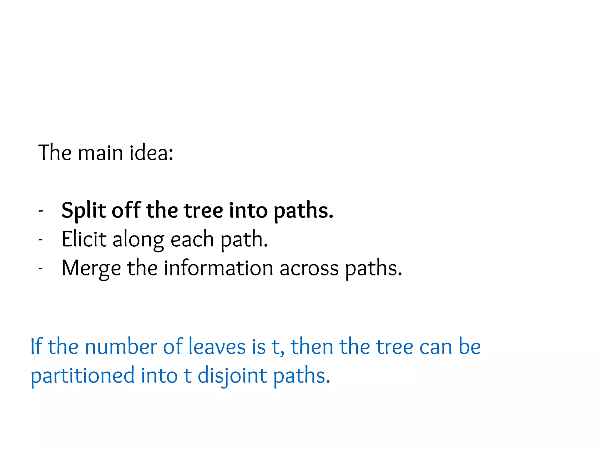 The main idea:
- Split off the tree into paths.
- Elicit along each path.
- Merge the information across paths.
If the number of leaves is t, then the tree can be
partitioned into t disjoint paths.
 