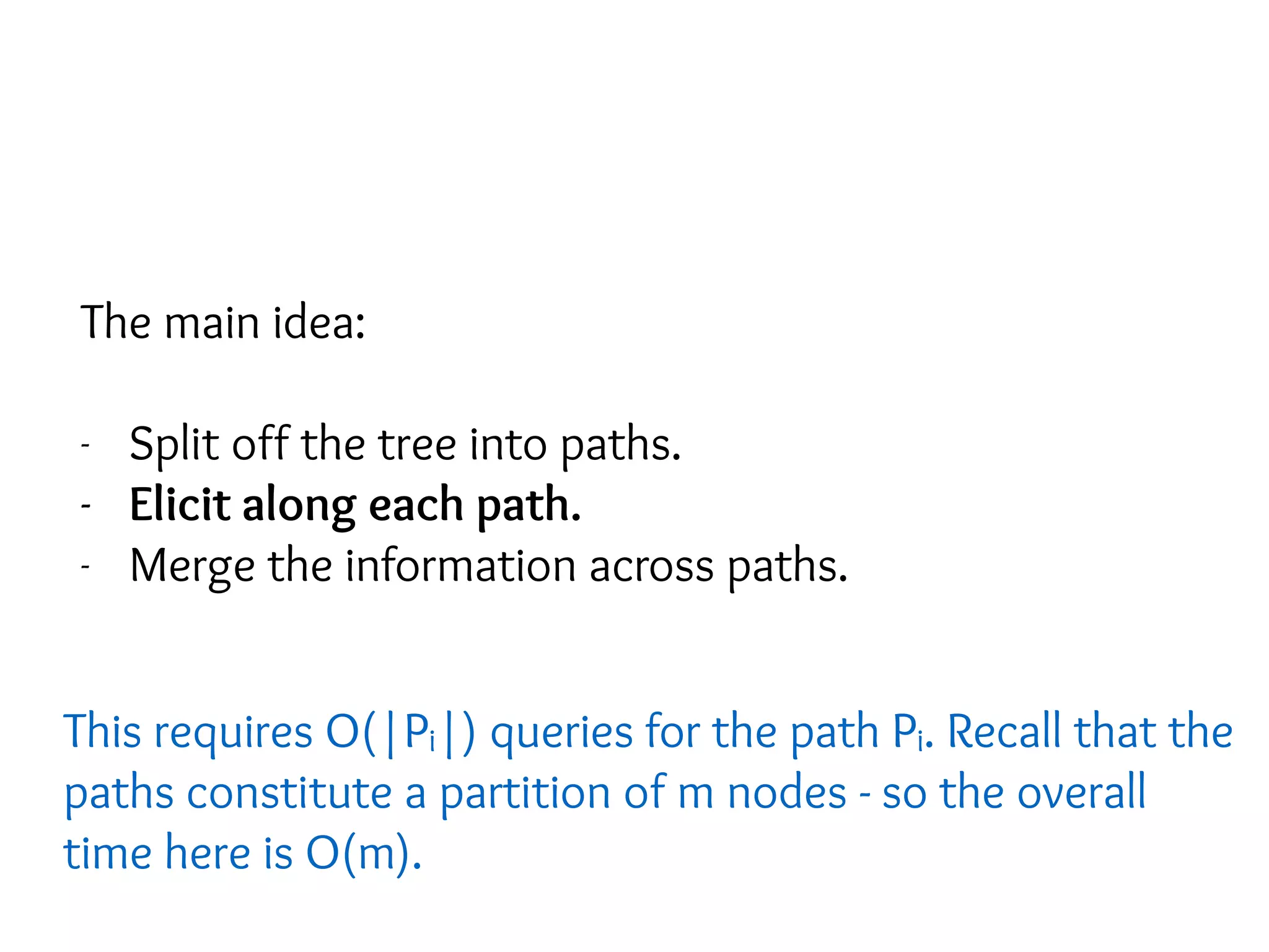 The main idea:
- Split off the tree into paths.
- Elicit along each path.
- Merge the information across paths.
This requires O(|Pi|) queries for the path Pi. Recall that the
paths constitute a partition of m nodes - so the overall
time here is O(m).
 