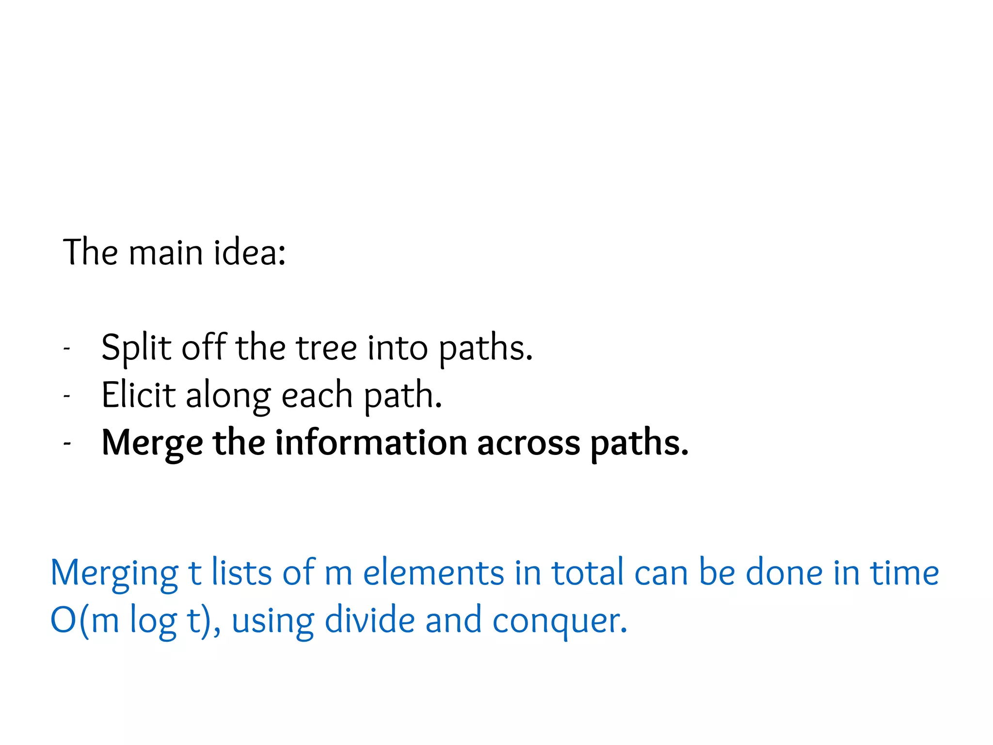 The main idea:
- Split off the tree into paths.
- Elicit along each path.
- Merge the information across paths.
Merging t lists of m elements in total can be done in time
O(m log t), using divide and conquer.
 