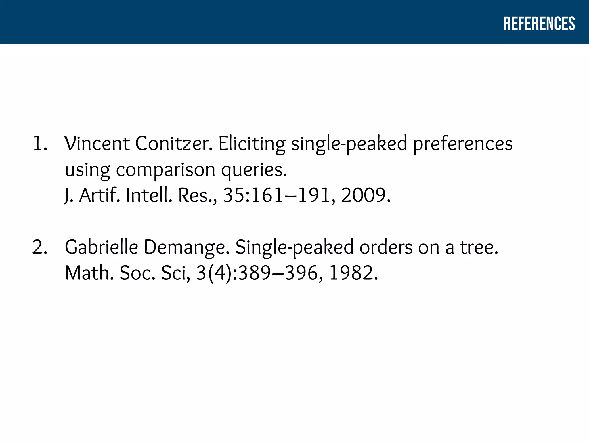 1. Vincent Conitzer. Eliciting single-peaked preferences
using comparison queries.
J. Artif. Intell. Res., 35:161–191, 2009.
2. Gabrielle Demange. Single-peaked orders on a tree.
Math. Soc. Sci, 3(4):389–396, 1982.
ReferenceS
 