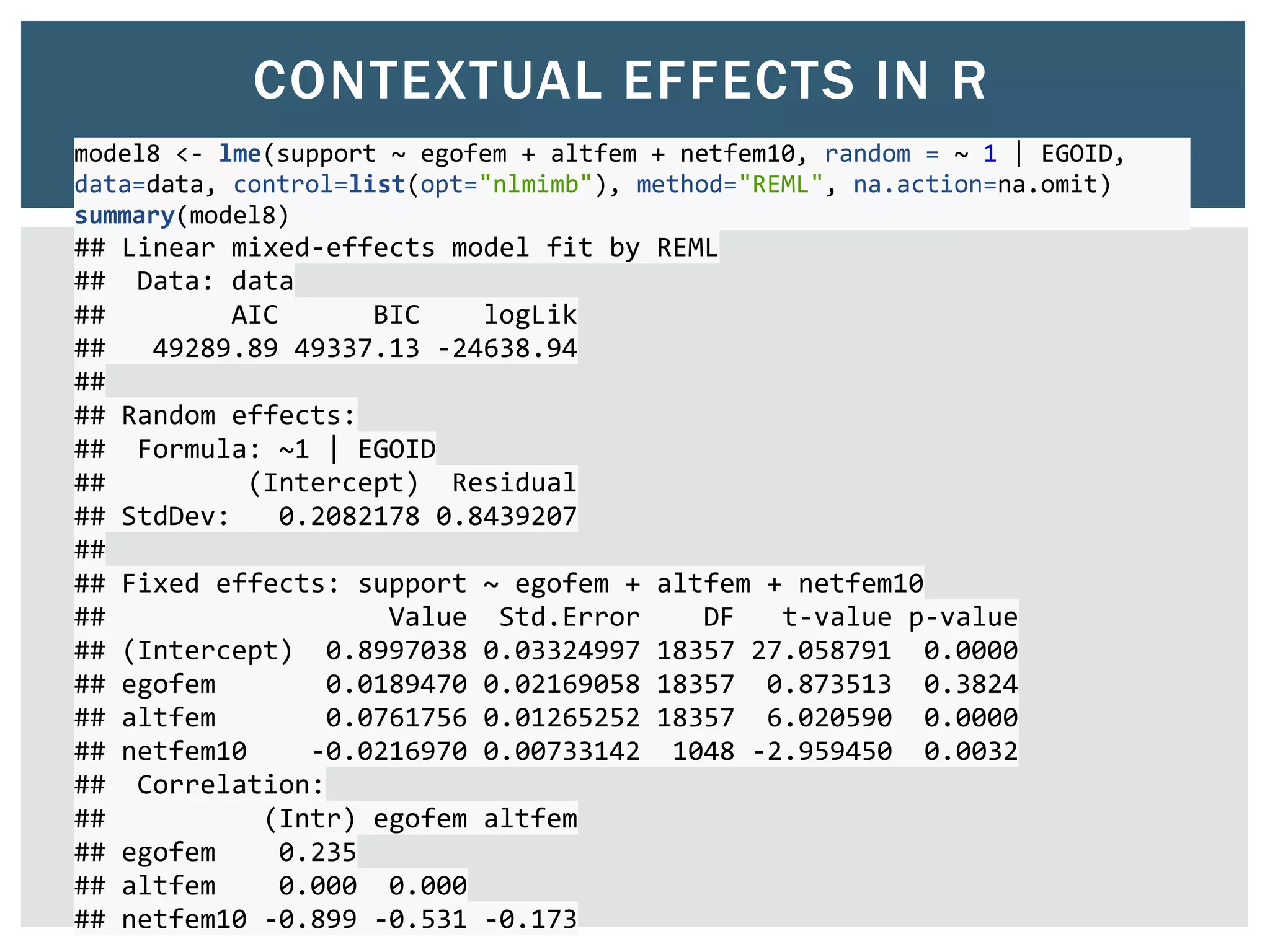 CONTEXTUAL EFFECTS IN R
model8 <- lme(support ~ egofem + altfem + netfem10, random = ~ 1 | EGOID,
data=data, control=list(opt="nlmimb"), method="REML", na.action=na.omit)
summary(model8)
## Linear mixed-effects model fit by REML
## Data: data
## AIC BIC logLik
## 49289.89 49337.13 -24638.94
##
## Random effects:
## Formula: ~1 | EGOID
## (Intercept) Residual
## StdDev: 0.2082178 0.8439207
##
## Fixed effects: support ~ egofem + altfem + netfem10
## Value Std.Error DF t-value p-value
## (Intercept) 0.8997038 0.03324997 18357 27.058791 0.0000
## egofem 0.0189470 0.02169058 18357 0.873513 0.3824
## altfem 0.0761756 0.01265252 18357 6.020590 0.0000
## netfem10 -0.0216970 0.00733142 1048 -2.959450 0.0032
## Correlation:
## (Intr) egofem altfem
## egofem 0.235
## altfem 0.000 0.000
## netfem10 -0.899 -0.531 -0.173
 
