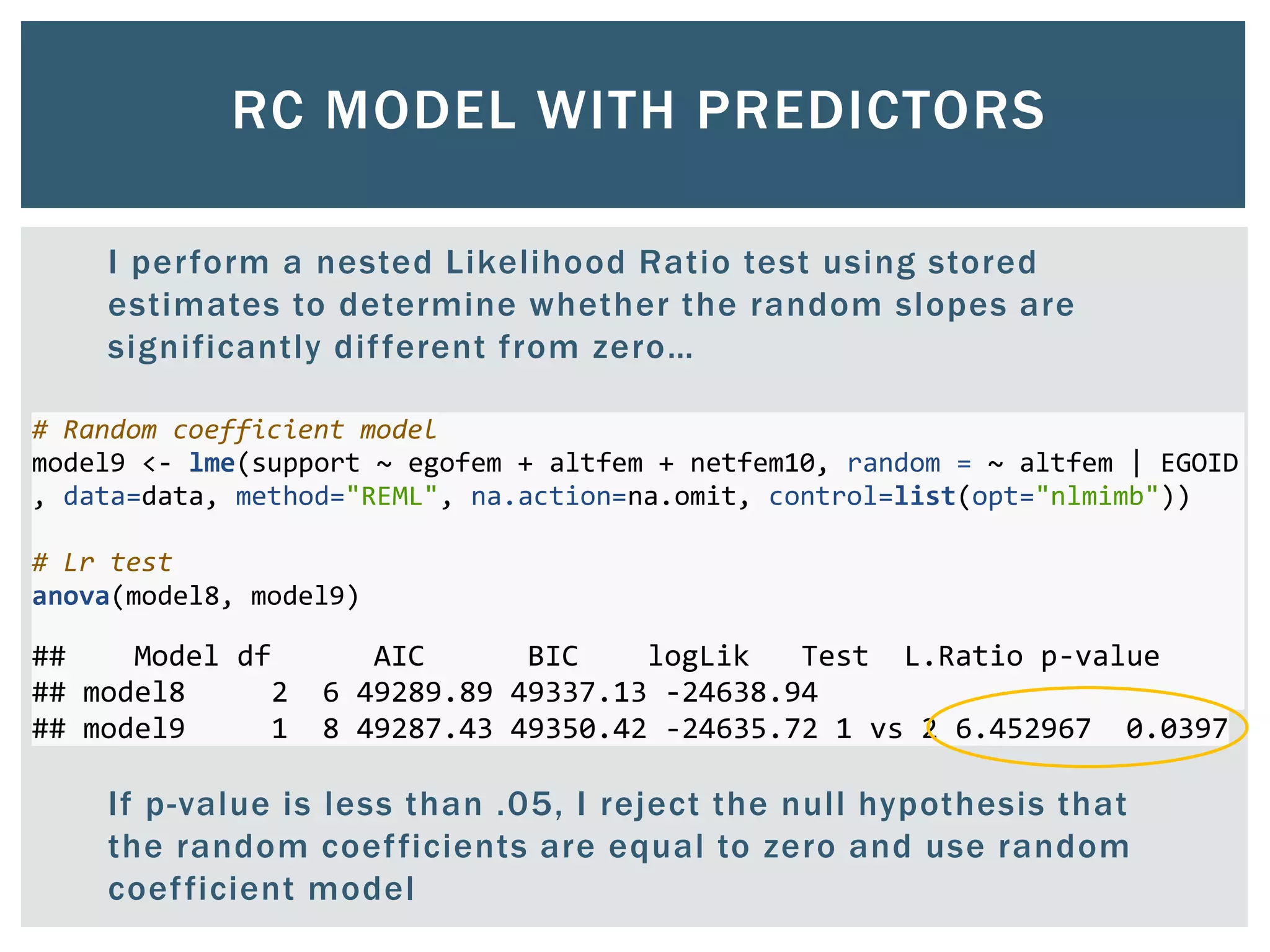 RC MODEL WITH PREDICTORS
I perform a nested Likelihood Ratio test using stored
estimates to determine whether the random slopes are
significantly different from zero…
If p-value is less than .05, I reject the null hypothesis that
the random coefficients are equal to zero and use random
coefficient model
# Random coefficient model
model9 <- lme(support ~ egofem + altfem + netfem10, random = ~ altfem | EGOID
, data=data, method="REML", na.action=na.omit, control=list(opt="nlmimb"))
# Lr test
anova(model8, model9)
## Model df AIC BIC logLik Test L.Ratio p-value
## model8 2 6 49289.89 49337.13 -24638.94
## model9 1 8 49287.43 49350.42 -24635.72 1 vs 2 6.452967 0.0397
 