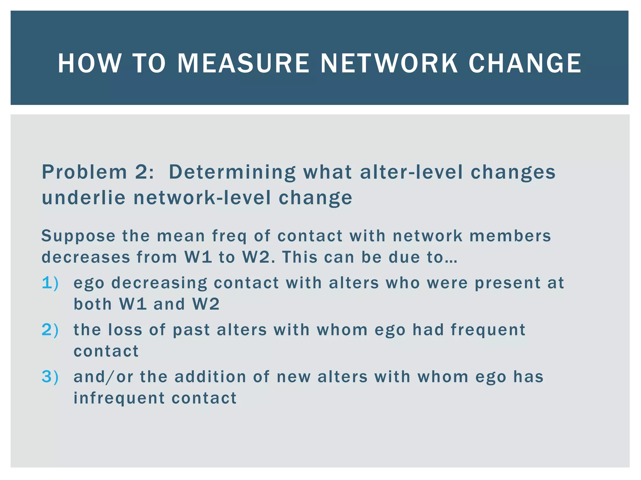 HOW TO MEASURE NETWORK CHANGE
Problem 2: Determining what alter-level changes
underlie network-level change
Suppose the mean freq of contact with network members
decreases from W1 to W2. This can be due to…
1) ego decreasing contact with alters who were present at
both W1 and W2
2) the loss of past alters with whom ego had frequent
contact
3) and/or the addition of new alters with whom ego has
infrequent contact
 