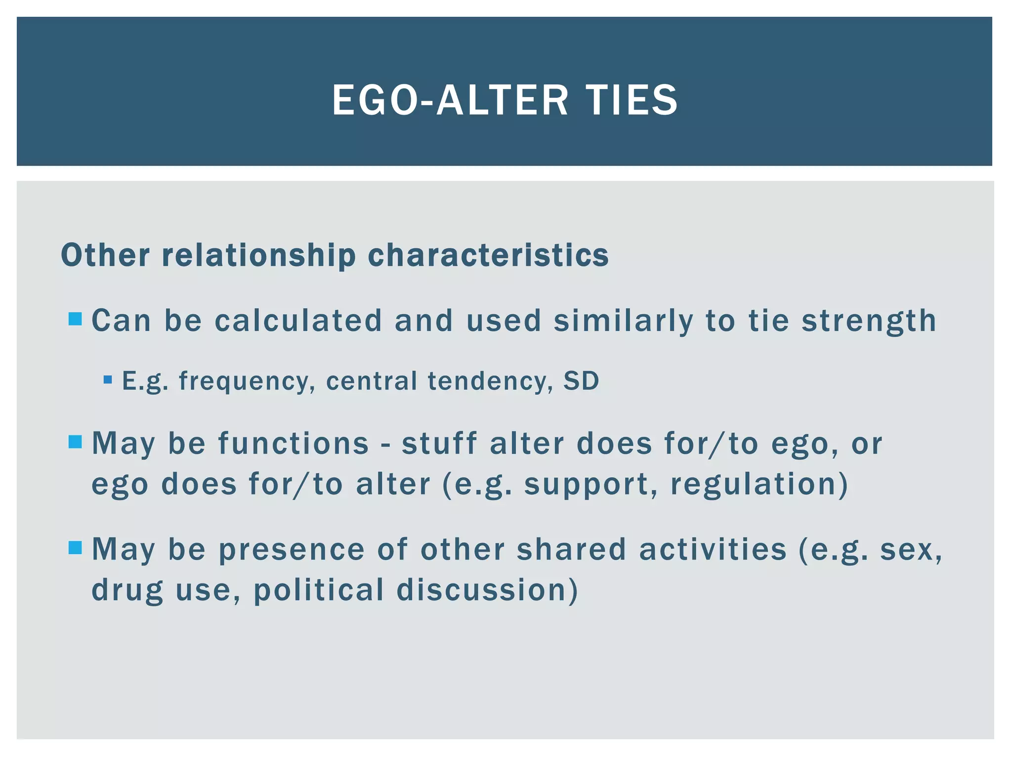 EGO-ALTER TIES
Other relationship characteristics
 Can be calculated and used similarly to tie strength
 E.g. frequency, central tendency, SD
 May be functions - stuff alter does for/to ego, or
ego does for/to alter (e.g. support, regulation)
 May be presence of other shared activities (e.g. sex,
drug use, political discussion)
 