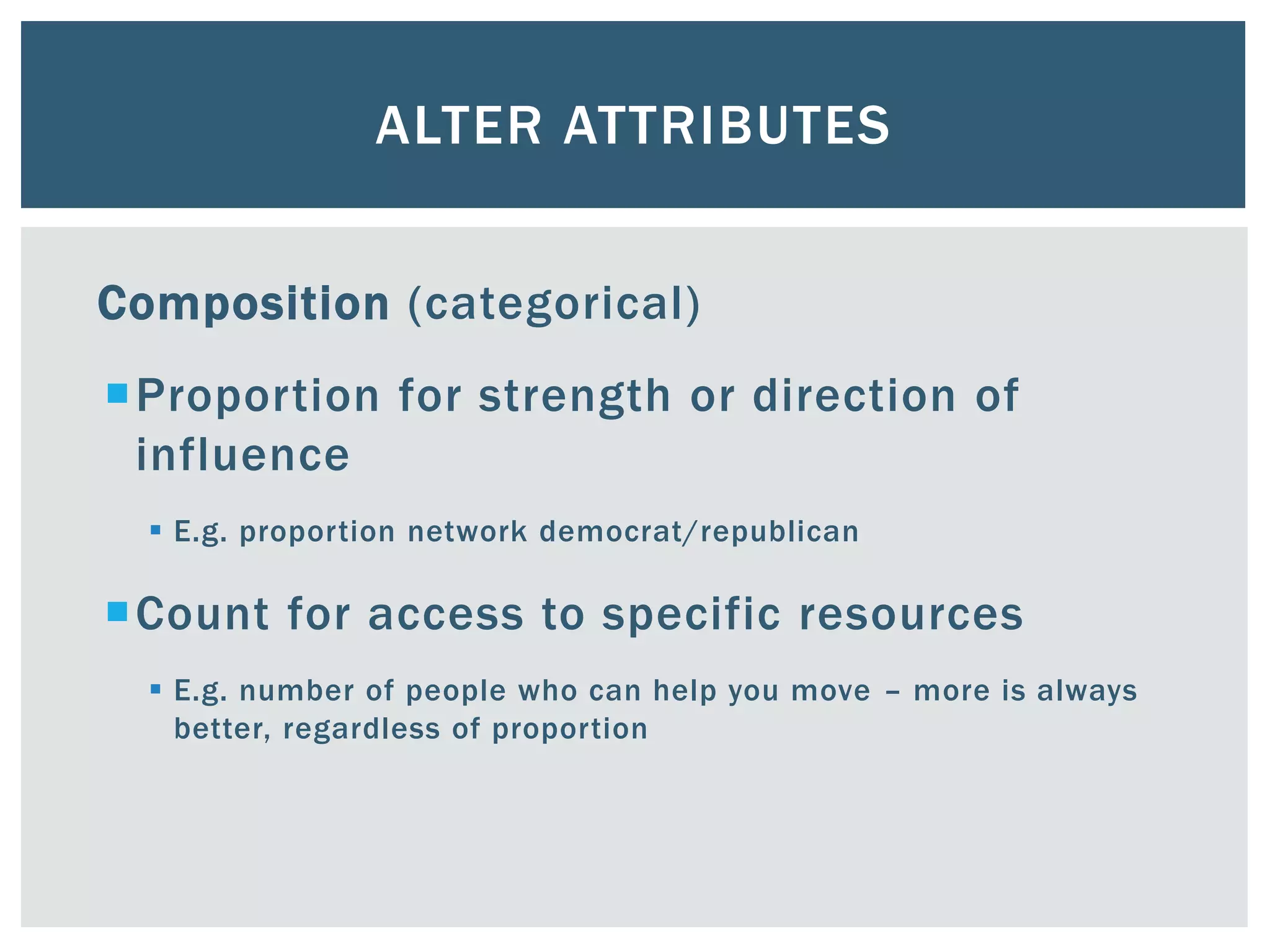 ALTER ATTRIBUTES
Composition (categorical)
Proportion for strength or direction of
influence
 E.g. proportion network democrat/republican
Count for access to specific resources
 E.g. number of people who can help you move – more is always
better, regardless of proportion
 